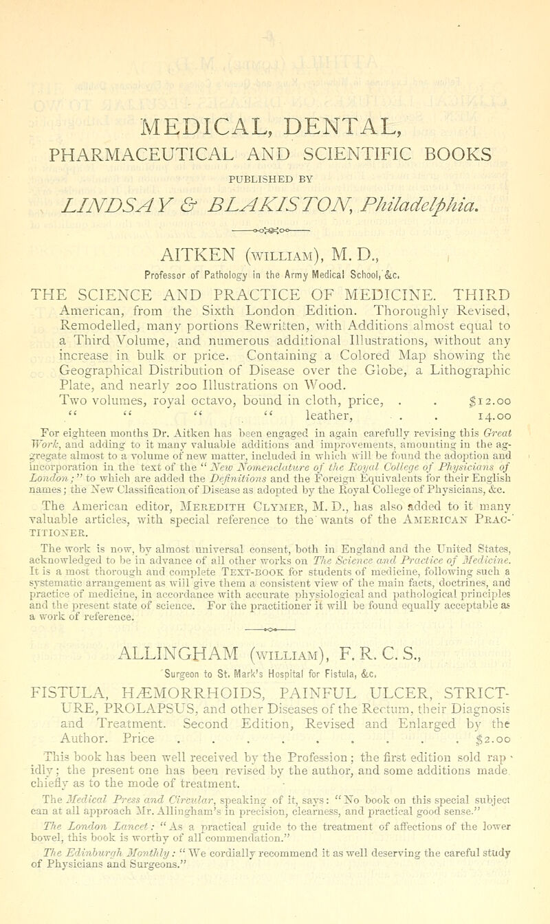 MEDICAL, DENTAL, PHARMACEUTICAL AND SCIENTIFIC BOOKS PUBLISHED BY LINDSAY & BLAKISTON, Philadelphia. AITKEN (WILLIAM), M. D., Professor of Pathology in the Army Medical School,'&c, THE SCIENCE AND PRACTICE OF MEDICINE. THIRD American, from the Sixth London Edition. Thoroughly Revised, Remodelled, many portions Rewritten, with Additions almost equal to a Third Volume, and numerous additional Illustrations, without any increase in bulk or price. Containing a Colored Map showing the Geographical Distribution of Disease over the Globe, a Lithographic Plate, and nearly 200 Illustrations on Wood. Two volumes, royal octavo, bound in cloth, price, . . ^12.00 .    leather, . . 14.00 For eighteen months Dr. Aitken has been engaged in again carefully revising this G^^eat Work, and adding to it many valuable additions and improvements, amounting in the ag- gregate almost to a volume of new matter, included in which will be found the adoption and incorporation in the text of the New Nomenclature of the Royal College of Physicians of London; to which are added the Definitions and the Foreign Equivalents for their English names; the ±^ew Classification of Disease as adojDted by the Royal College of Physicians, &c. The American editor, Meredith Clymer, M. D., has also added to it many valuable articles, with special reference to the'wants of the American Prag- TITIO^'ER. The work is now, by almost universal consent, both in England and the United States, acknowledged to be in advance of all other works on The Science and Practice of 3Iedicine. It is a most thorough and complete Text-book: for students of medicine, following such a systematic arrangement as. will give them a consistent view of the main facts, doctrines, and practice of medicine, in accordance with accurate physiological and pathological principles and the present state of science. For the i^ractitioner it will be found equally acceptable as a vfork of reference. ALLINGHAM (william), F. R. C. S., 'Surgeon to St. Mark's Hospital for Fistula, &,c, FISTULA, HEMORRHOIDS, PAINFUL ULCER, STRICT- LRE, PROLAPSUS, and other Diseases of the Rectum, their Diagnosis and Treatment. Second Edition, Revised and Enlarged by the Author. Price . . . . . . . . . ;^2.oo This book has been well received by the Profession ; the first edition sold rap > idly; the present one has been revised by the author, and some additions made, chiefly as to the mode of treatment. The Medical Press and Circular, siDeaking of it, says: No book on this special subject can at all approach ilr. Allingham's in jDrecision, clearness, and practical good sense. The London Lancet:  As a practical guide to the treatment of afi'ections of the lower bowel, this book is worthy of all commendation. T/'e Edinburgh Monthly:  We cordially recommend it as well deserving the careful study of Physicians and Surgeons.