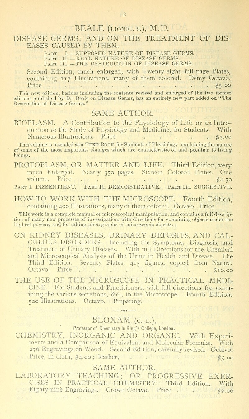 BE ALE (LIONELS.), M.D. DISEASE GERMS: AND ON THE TREATMENT OF DIS- EASES CAUSED BY THEM. Part I.—SUPPOSED NATUEE OF DISEASE GEEMS. Pakt II. —EEAL NATUEE OF DISEASE GEEMS. Part III. —THE DESTEUCTION OF DISEASE GEEMS. Second Edition, much enlarged, with Twenty-eight full-page Plates, containing 117 Illustrations, many of them colored. Demy Octavo. Price ........... ^5.00 This new edition, besides incUiding the contents revised and enlarged of the two former editions published by Dr. Beaie on Disease Germs, has an entirely new part added on The Destruction of Disease Germs. SAME AUTHOR. BIOPLASM. A Contribution to the Physiology of Life, or aii Intro- duction to the Study of Physiology and Medicine, for Students. With Numerous Illustrations. Price . . . . . . ^3.00 This volume is intended as a Text-Book for Students of Physiology, ex23laimngthe nature of some of the most important changes which are characteristic of and peculiar to living beings. PROTOPLASM, OR MATTER AND LIFE. Third Edition, very much Enlarged. Nearly 350 pages. Sixteen Colored Plates. One volume. Price . . . . . . . . . ^4.50 Part I. DISSENTIENT. Part II. DEMONSTEATIVE. Part III. SUGGESTIVE. HOW TO WORK WITH THE MICROSCOPE. Fourth Edition, containing 400 Illustrations, many of them colored. Octavo. Price This work is a complete manual of microscopical manipulation, and contains a full descrip- tion of many new processes of investigation, with directions for examining objects under the highest powers, and for taking photographs of microscopic objects. ON KIDNEY DISEASES, URINARY DEPOSITS, AND CAL- CULOUS DISORDERS. Including the Symptoms, Diagnosis, and Treatment of Urinary Diseases. With full Directions for the Chemical and Microscopical Analysis of the Urine in Health and Disease. The Third Edition. Seventy Plates, 415 figures, copied from Nature. Octavo. Price ......... ^10.00 THE USE OF THE MICROSCOPE IN PRACTICAL MEDL CINE. For Students and Practitioners, with full directions for exam- ining the various secretions, &c., in the Microscope. Fourth Edition. 500 Illustrations. Octavo. Preparing. ■ BLOXAM (c. L.), Professor of Chemistry in King's Collegej London. CHEMISTRY, INORGANIC AND ORGANIC. With Experi- ments and a Comparison of Equivalent and Molecular Formulse. With 276 Engravings on Wood. Second Edition, carefully revised. Octavo. Price, in cloth, I4.00 ; leather, ....,,. ^5.00 SAME AUTHOR. LABORATORY TEACHING; OR PROGRESSIVE EXER- CISES IN PRACTICAL CHEMISTRY. Third Edition. With Eighty-nine Engravings. Crown Octavo. Price . . . g2.oo