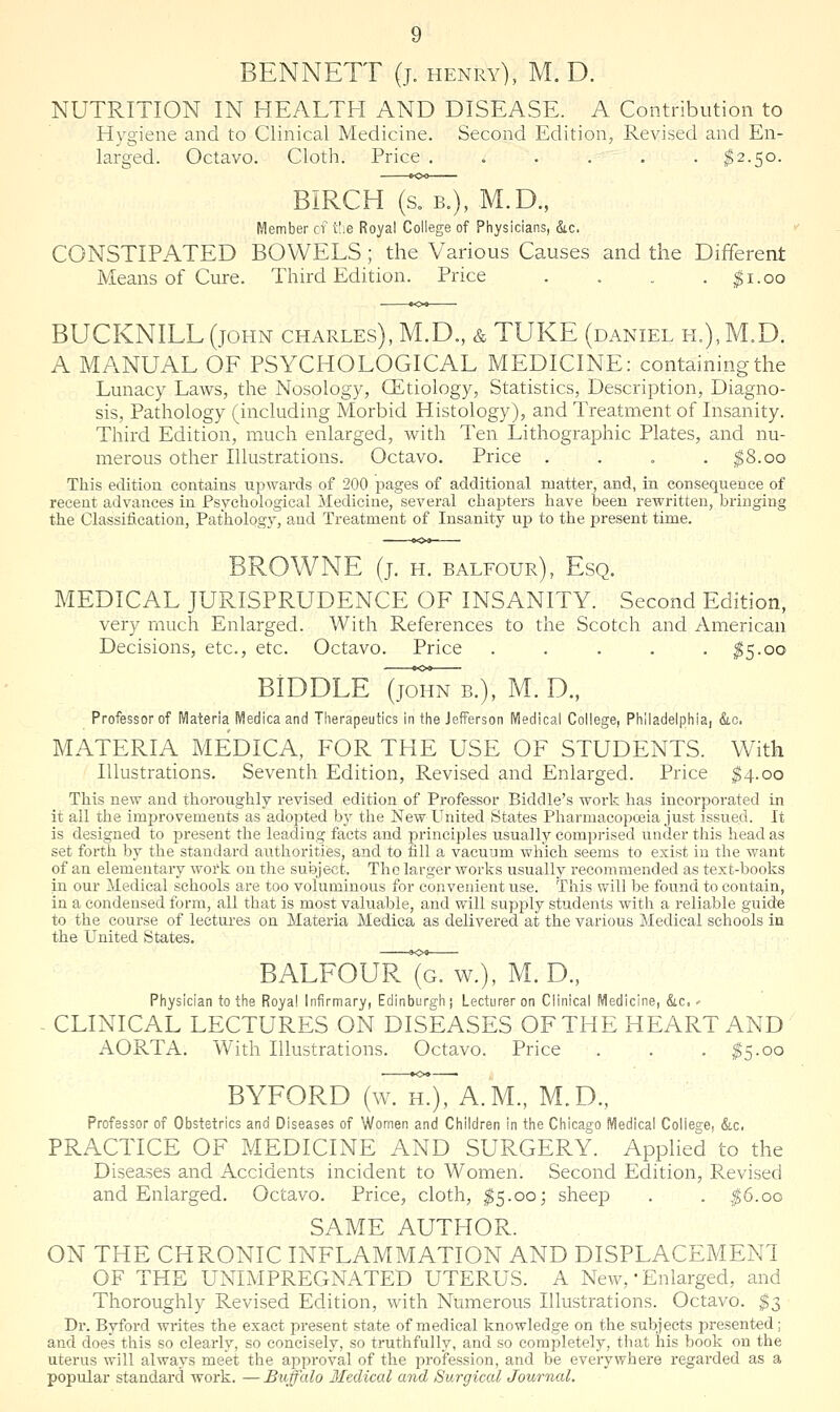 BENNETT (j. henry), M. D. NUTRITION IN HEALTH AND DISEASE. A Contribution to Hygiene and to Clinical Medicine. Second Edition, Revised and En- larged. Octavo. Cloth. Price ...... $2.50. BIRCH (s. B.), M.D., Member cv xhe Royal College of Physicians, &c. CONSTIPATED BOWELS; the Various Causes and the Different Means of Cure. Third Edition. Price . . . . ^i.oo BUCKNILL(joHN CHARLES), M.D., & TUKE (daniel h.),M.D. A MANUAL OF PSYCHOLOGICAL MEDICINE: containing the Lunacy LaAvs, the Nosology, GEtiology, Statistics, Description, Diagno- sis, Pathology (including Morbid Histology), and Treatment of Insanity. Third Edition, much enlarged, with Ten Lithographic Plates, and nu- merous other Illustrations. Octavo. Price .... ^8.00 This edition contains upwards of 200 pages of additional matter, and, in consequence of recent advances in Psychological Medicine, several chapters have been rewritten, bi-inging the Classification, Pathology, and Treatment of Insanity up to the present time. BROWNE (j. H. BALFOUR), Esq. MEDICAL JURISPRUDENCE OF INSANITY. Second Edition, very much Enlarged. With References to the Scotch and American Decisions, etc., etc. Octavo. Price . . . . . ^5.00 BIDDLE (jomTB.), M. D., Professor of Materia Medicaand Tlierapeutics in the Jefferson IViedical College, Philadelphiai &lc. MATERIA MEDICA, FOR THE USE OF STUDENTS. With Illustrations. Seventh Edition, Revised and Enlarged. Price ^4.00 This new and thoroughly revised edition of Professor Biddle's work has incorporated in it ail the improvements as adopted by the New United States Pharmacopceia just issued. It is designed to present the leading facts and principles usually comprised under this head as set forth by the standard authorities, and to fill a vacuum which seems to exist in the want of an elementary work on the subject. The larger works usually recommended as text-books in our Medical schools are too voluminous for convenient use. This will be found to contain, in a condensed form, all that is most valuable, and will supply students with a reliable guide to the course of lectures on Materia Medica as delivered at the various Medical schools in the United States, BALFOUrTgTw.), m. d., Physician to the Royal Infirmary, Edinburgh | Lecturer on Clinical Medicine, &c.' - CLINICAL LECTURES ON DISEASES OF THE HEART AND AORTA. With Illustrations. Octavo. Price . . . ^5.00 BYFORD (wTT), A.m., M.D., Professor of Obstetrics and Diseases of Women and Children in the Chicago Medical College, &c. PRACTICE OF MEDICINE AND SURGERY. Applied to the Diseases and Accidents incident to Women. Second Edition, Revised and Enlarged. Octavo. Price, cloth, ^5.00; sheep . . ,0.oo SAME AUTHOR. ON THE CHRONIC INFLAMMATION AND DISPLACEMENT OF THE UNIMPREGNATED UTERUS. A New, • Enlarged, and Thoroughly Revised Edition, with Numerous Illustrations. Octavo. $3 Dr. Byford writes the exact present state of medical knowledge on the subjects presented; and does this so clearly, so concisely, so truthfully, and so completely, that his book on the uterus will always meet the approval of the profession, and be everywhere regarded as a popular standard work. — Buffalo lledical and Surgical Journal.