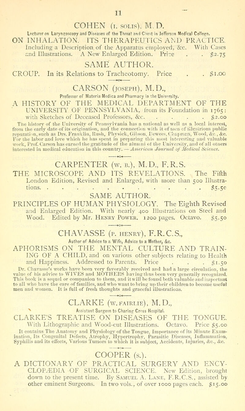 COHEN (i. soLis), M.D. Lecturer on Laryngoscopy and Diseases of the Throat and Chest in Jefferson Medical College, ON INHALATION. ITS THERAPEUTICS AND PRACTICE. Including a Description, of the Apparatus employed, &c. With Cases and Illustrations. A New Enlarged Edition. Price . . ^2.75 SAME AUTHOR. CROUP. In its Relations to Tracheotomy. Price . . ^i.oo CARSON (JOSEPH), M.D., Professor of Materia Medica and Pharmacy in the Univprslty. A HISTORY OF THE MEDICAL DEPARTMENT OF THE UNIVERSITY OF PENNSYLVANIA, from its Foundation in 1765: with Sketches of Deceased Professors, &c. . . . . $2.00 Tiie history of the University of Pennsylvania has a national as well as a local interest, from the early date of its origination, and the connection with it of men of illustrious public reputation, such as Drs. Franklin, Rush, Physick, Gibson, Uewees, Chapman, Wood, &c,, &c. For the labor and love which he has spent in preparing this most interesting and valuable work, Prof. Carson has earned the gratitude of the alumni of the University, and of all otners interested in medical education in this country. —American Jour^ial of Medical Science. CARPENTER (w. b.), M.D., F.R.S. THE MICROSCOPE AND ITS REVELATIONS. The Fifth London Edition, Revised and Enlarged, with more than 500 Illustra- tions ^5.50 SAME AUTHOR. PRINCIPLES OF HUMAN PHYSIOLOGY. The Eighth Revised and Enlarged Edition. With nearly 400 Illustrations on Steel and Wood. Edited by Mr. Henry Power. 1200 pages. Octavo. $5.50 CHAVASSE (p. henry), F.R.C.S., Author of Advice to a Wife, Advice to a Mother, &c, APHORISMS ON THE MENTAL CULTURE AND TRAIN- ING OF A CHILD, and on various other subjects relating to Health and Happiness. Addressed to Parents. Price . . . ,$1.50 Dr. Chavasse's works have been very favorably received and had a large circulation, the value of his advice to WIVES and MOTHEPtS having thus been very generally recognized. This book is a sequel or companion to them, and it will be found both valuable and important to all who have the care of families, and who want to bring up their children to become useful men and women. It is full of fresh thoughts and graceful illustratioas. CLARKE (w. fairlie) , M. D., ^ Assistant Surgeon to Charing Cross Hospital. CLARKE'S TREATISE ON DISEASES OF THE TONGUE. With Lithographic and Wood-cut Illustrations. Octavo. Price $5.00 It contains The Anatomy and Physiology of the Tongue, Importance of its Minute Exam- ination, Its Congenital Defects, Atrophy, Hypertrophy, Parasitic Diseases, Inflammation, Syphilis and its effects, Various Tumors to which it is subject, Accidents, Injuries, &c., &c. COOPER (s.). A DICTIONARY OF PRACTICAL SURGERY AND ENCY- CLOPEDIA OF SURGICAL SCIENCE. New Edition, brought down to the present time. By Samuel A. Lane, F.R.C.S., assisted by other eminent Surgeons. In two vols., of over 1000 pages each. ^15.00