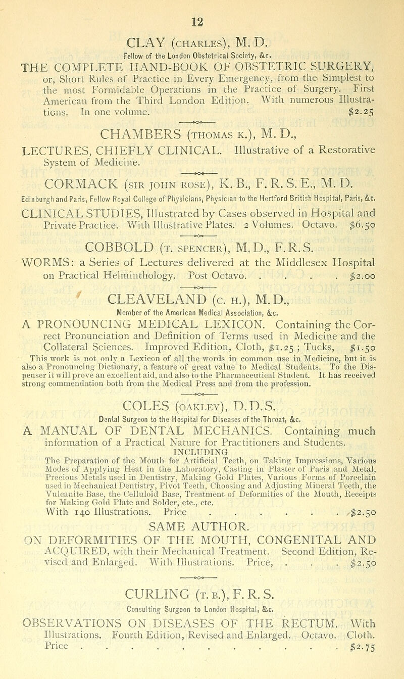 CLAY (CHARLES), M. D. Fellow of the London Obstetrical Society, &c. THE COMPLETE HAND-BOOK OF OBSTETRIC SURGERY, or, Short Rules of Practice in Every Emergency, from the- Simplest to the most Formidable Operations in the Practice of Surgery. First American from the Third London Edition. With numerous Illustra- tions. In one volume. $2.25 CHAMBERS (thomas k.), M. D., LECTURES, CHIEFLY CLINICAL. Illustrative of a Restorative System of Medicine. CORMACK (sir john i^os^K. B., F. R. S. E., M. D. Edinburgh and Paris, Fellow Royal College of Physicians, Physician to the Hertford British Hospital, Paris, &c, CLINICAL STUDIES, Illustrated by Cases observed in Hospital and Private Practice. With Illustrative Plates. 2 Volumes. Octavo. $6.50 COBBOLD (t. spencer), M.D., F.R.S. WORMS: a Series of Lectures delivered at the Middlesex Flospital on Practical Helminthology. Post Octavo. . . . . ^2.00 ^ CLEAVELAND (c. H.), M.D., Member of the American Medical Association, &.c. A PRONOUNCING MEDICAL LEXICON. Containing the Cor- rect Pronunciation and Definition of Terms used in Medicine and the Collateral Sciences. Improved Edition, Cloth, ^1.25 ; Tucks, ^1-50 This work is not only a Lexicon of all the words in common use in Medicine, but it is also a Pronouncing Dictionary, a feature of great value to Medical Students. To the Dis- penser it will prove an excellent aid, and also to the Pharmaceutical Student. It has received strong commendation both from the Medical Press and from the profession. COLES (oakley), D.D.S. Dental Surgeon to the Hospital for Diseases of the Throat, &c, A MANUAL OF DENTAL MECHANICS. Containing much information of a Practical Nature for Practitioners and Students. INCLUDING The Preparation of the Mouth for Artificial Teeth, on Taking Impressions, Various Modes of Applying Heat in the Laboratory, Casting in Plaster of Paris and Metal, Precious Metals used in Dentistry, Making Gold Plates, Various Forms of Porcelain used in Mechanical Dentistry, Pivot Teeth, Choosing and Adjusting Mineral Teeth, the Vulcanite Base, tlie Celluloid Base, Treatment of Deformities of the Mouth, Receipts for Making Gold Plate and Solder, etc., etc. With 140 Illustrations. Price . . . . . . ^2.50 SAME AUTHOR. ON DEFORMITIES OF THE MOUTH, CONGENITAL AND ACQUIRED, with their Mechanical Treatment. Second Edition, Re- vised and Enlarged. With Illustrations. Price, . . . ^2.50 CURLING (T.B.), F.R.S. Consulting Surgeon to London Hospital, Slc, OBSERVATIONS ON DISEASES OF THE RECTUM. With Illustrations. Fourth Edition, Revised and Enlarged. Octavo. Cloth. Price ........... ^2.75