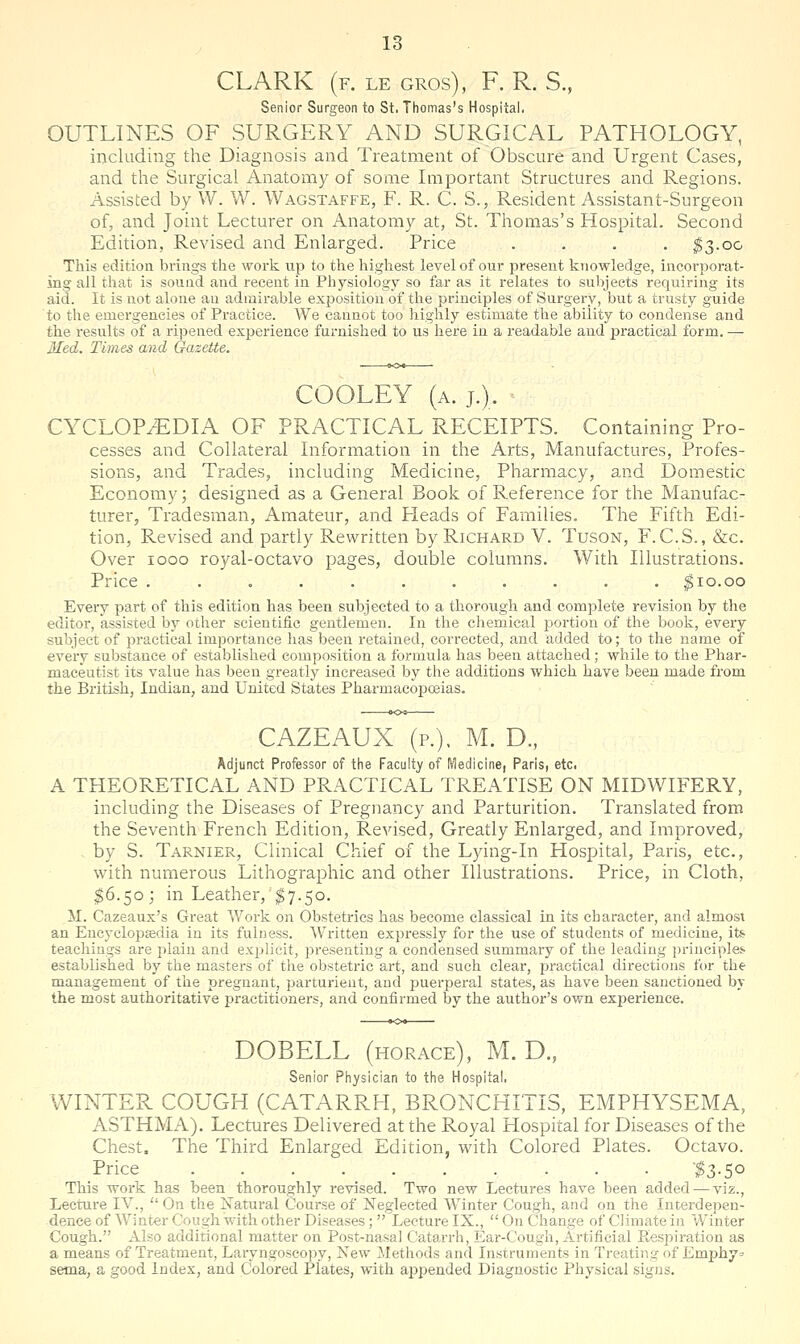 CLARK (f. le gros), F. R. S., Senior Surgeon to St. Thomas's Hospital. OUTLINES OF SURGERY AND SURGICAL PATHOLOGY, including the Diagnosis and Treatment of Obscure and Urgent Cases, and the Surgical Anatomy of some Important Structures and Regions. Assisted by W. W. Wagstaffe, F. R. C. S., Resident Assistant-Surgeon of, and Joint Lecturer on Anatomy at, St. Thomas's Hospital. Second Edition, Revised and Enlarged. Price . . . . ^3.00 This edition brings the work up to the highest level of our present knowledge, incorporat- ing all that is sound and recent in Physiology so far as it relates to subjects requiring its aid. It is not alone an admirable exposition of the principles of Surgery, but a trusty guide to the emergencies of Practice. We cannot too highly estimate the ability to condense and the results of a ripened experience furnished to us here in a readable and practical form. — Med. Times and Oazette. COOLEY (a. j.). CYCLOP/EDIA OF PRACTICAL RECEIPTS. Containing Pro- cesses and Collateral Information in the Arts, Manufactures, Profes- sions, and Trades, including Medicine, Pharmacy, and Domestic Economy; designed as a General Book of Reference for the Manufac- turer, Tradesman, Amateur, and Pleads of Families. The Fifth Edi- tion, Revised and partly Rewritten by Richard V. Tuson, F. C.S. , &c. Over 1000 royal-octavo pages, double columns. With Illustrations. Price ........... |io.oo Every part of this edition has been subjected to a thorough and comiolete revision by the editor, assisted by other scientific gentlemen. In the cliemical portion of the book, every subject of practical importance has been retained, corrected, and added to; to the name of every substance of established composition a formula has been attached; while to the Phar- maceutist its value has been greatly increased by the additions which have been made from the British, Indian, and United States Pharmacopoeias. CAZEAUX (p.), M. D., Adjunct Professor of the Faculty of Medicine, Paris, etc. A THEORETICAL AND PRACTICAL TREATISE ON MIDWIFERY, including the Diseases of Pregnancy and Parturition. Translated from the Seventh French Edition, Revised, Greatly Enlarged, and Improved, . by S. Tarnier, Clinical Chief of the Lying-In Hospital, Paris, etc., with numerous Lithographic and other Illustrations. Price, in Cloth, 16.50; in Leather,'^7.50. M. Cazeaux's Great Work on Obstetrics has become classical in its character, and almost an Encyclopsedia in its fulness. Written expressly for the use of students of medicine, its. teachings are plain and explicit, presenting a condensed summary of the leading j)rinciplei' established by the masters of the obstetric art, and such clear, practical directions for the management of the pregnant, parturient, and puerperal states, as have been sanctioned by the most authoritative practitioners, and confirmed by the author's own experience. DOBELL (HORACE), M. D., Senior Pliysician to the Hospital, WINTER COUGH (CATARRH, BRONCHITIS, EMPHYSEMA, ASTHMA). Lectures Delivered at the Royal Hospital for Diseases of the Chest, The Third Enlarged Edition, with Colored Plates. Octavo. Price '$3-5° This work has been thoroughly revised. Two new Lectures have been added — viz., Lecture IV.,  On the Xatural Course of Neglected Winter Cough, and on the Interdepen- dence of Winter Cough with other Diseases;  Lecture IX.,  On Change of Climate in ¥/inter Cough. Also additional matter on Post-nasal Catarrh, Ear-Cough, Artificial Eespiration as a means of Treatment, Laryngoscopy, New Methods and Instruments in Treating of Emphy= sema, a good Index, and Colored Plates, with appended Diagnostic Physical signs.