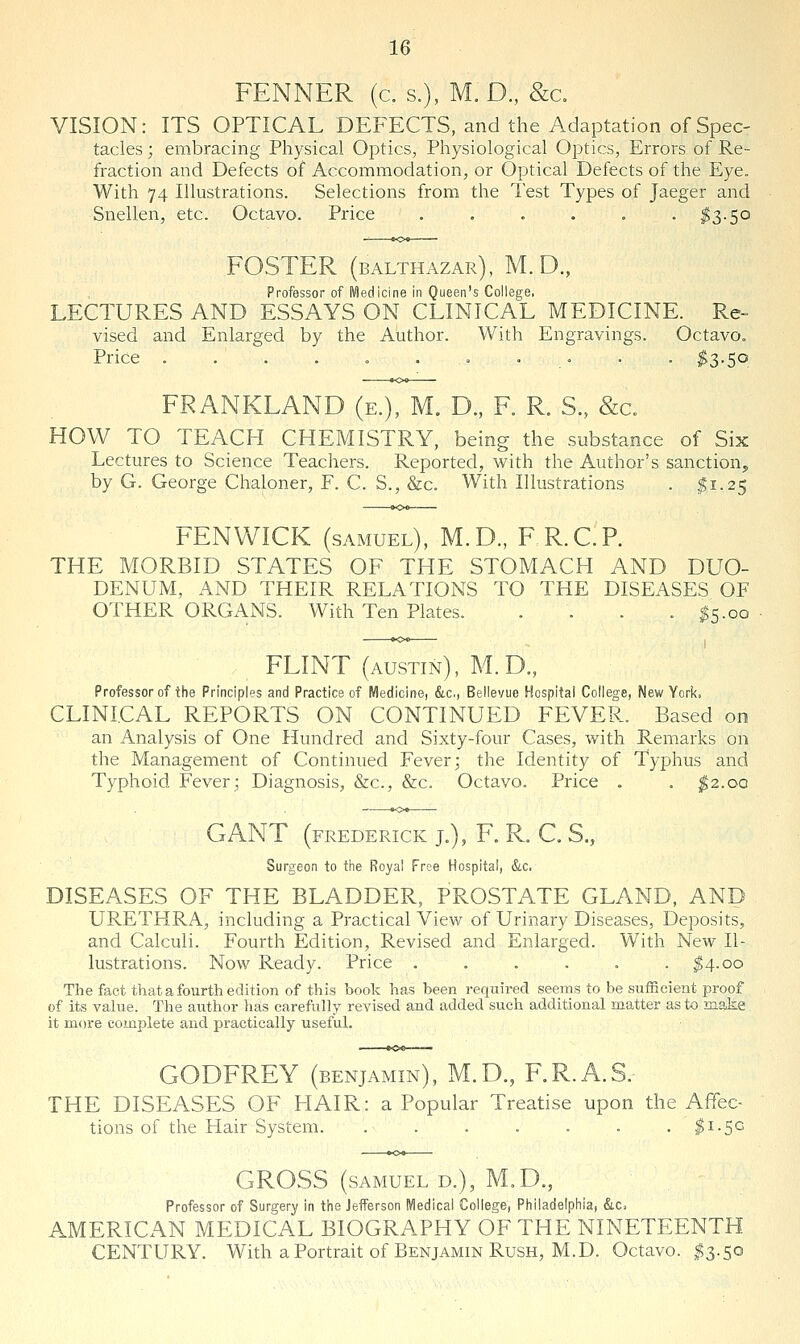 FENNER (a s.), M.D., &a VISION: ITS OPTICAL DEFECTS, and the Adaptation of Spec- tacles ; embracing Physical Optics, Physiological Optics, Errors of Re- fraction and Defects of Accommodation, or Optical Defects of the Eye. With 74 Illustrations. Selections from the Test Types of Jaeger and Snellen, etc. Octavo. Price . . . . . . ^3.50 FOSTER (BALTHAZAR), M. D., Professor of Medicine in Queen's College. LECTURES AND ESSAYS ON CLINICAL MEDICINE. Re- vised and Enlarged by the Author. With Engravings. Octavo. Price . . . . « . . ' .' ■ • $d>-S°. FRANKLAND (e.), M. D., F. R. S., &a HOW TO TEACH CHEMISTRY, being the substance of Six Lectures to Science Teachers. Reported, with the Author's sanction, by G. George Chaloner, F. C. S., &c. With Illustrations . ^1.25 FEN WICK (SAMUEL), M.D., F R.C.P. THE MORBID STATES OF THE STOMACH AND DUO- DENUM, AND THEIR RELATIONS TO THE DISEASES OF OTHER ORGANS. With Ten Plates. .... ^5.00 FLINT (AUSTIN), M.D., Professor of the Principles and Practice of Medicine, &c., Bellevue Hospital College, New York. CLINICAL REPORTS ON CONTINUED FEVER. Based on an Analysis of One Hundred and Sixty-four Cases, with Remarks on the Management of Continued Fever; the Identity of Typhus and Typhoid Fever; Diagnosis, &c., &c. Octavo. Price . . ^2.00 GANT (FREDERICK J.), F. R. C. S., Surgeon to the Royal Free Hospital, &,c. DISEASES OF THE BLADDER, PROSTATE GLAND, AND URETHRA, including a Practical View of Urinary Diseases, Deposits, and Calculi. Fourth Edition, Revised and Enlarged. With New Il- lustrations. Now Ready. Price ...... ^4.00 The fact that a fourth edition of this book has been required seems to be sufficient proof of its vahie. The author has carefully revised and added such additional matter as to make it more complete and practically useful. GODFREY (benjamin), M.D., F.R.A.S.- THE DISEASES OF HAIR: a Popular Treatise upon the Affec- tions of the Hair System. . . . . . . .^1.50 GROSS (SAMUEL D.), M.D., Professor of Surgery in tiie Jefferson Medical College, Philadelphia, &.c, AMERICAN MEDICAL BIOGRAPHY OF THE NINETEENTH CENTURY. With a Portrait of Benjamin Rush, M.D. Octavo. I3.50