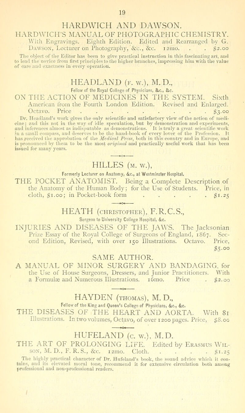 HARDWICH AND DAWSON. HARDWICH'S MANUAL OF PHOTOGRAPHIC CHEMISTRY. With Engravings. Eighth Edition. Edited and Rearranged by G. Dawson, Lecturer on Photography, &c., &c. i2mo. . . ^2.00 The object of the Editor has been to give practical instruction in this fascinating art, and to lead the novice from first principles to the higher branches, impressing him with the value of care and exactness in every operation. HEADLAND (f. w.), M. D., Fellow of the Royal College of Physicians, &c., &c. ON THE ACTION OF MEDICINES IN THE SYSTEM. Sixth American irom the Fourth London Edition. Revised and Enlarged. Octavo. Price ......... $3.00 Dr. Headland's work gives the only scientific and satisfactory view of the action of medi- cine; and this not in the way of idle s2)ecu]ation, but by demonstration and exj^eriments, and inferences almost as indisputable as demonstrations. It is truly a great scientific work in a small compass, and deserves to be the hand-book of every lover of the Profession. It has received the approbation of the Medical Press, both in this country and in Eurojae, and is pronounced by them to be the most orixjinal and practically useful work that has been issued for many 3rears. HILLES (m. w.), Formerly Lecturer on Anatomy, &c,, at Westminster Hospital, THE POCKET ANATOMIST. Being a Complete Description of the Anatomy of the Human Body; for the Use of Students. Price, in cloth, ^i.oo; in Pocket-book form . . . . . ^1.25 HEATH (Christopher), F.R.C.S., Surgeon to University College Hospital, &.c. INJURIES AND DISEASES OF THE JAWS. The Jacksonian Prize Essay of the Royal College of Surgeons of England, 1867. Sec- ond Edition, Revised, with over 150 Illustrations. Octavo. Price, ^5.00 SAME AUTHOR. A MANUAL OF MINOR SURGERY AND BANDAGING, for the Use of House Surgeons, Dressers, and Junior Practitioners. Vv^ith a Formulae and Numerous Illustrations. i6mo. Price . ^2.00 HAYDEN (THOMAS), M. D., Fellow of the King and Queen's College of Physicians, &.c., dtc. THE DISEASES OF THE HEART AND AORTA. With 81 Illustrations. In two volumes, Octavo, of over 1200 pages. Price, ^8.00 HUFELAND (c. w.), M.D. THE ART OF PROLONGING LIFE. Edited by Erasmus Wil- son, M. D., F. R.S., &c. i2mo. Cloth $1.25 The highly practical character of Dr. Hufeland's book, the sound advice which it eon- tains, and its elevated moral tone, recommend it for extensive circulation both among professional and non-professional readers.