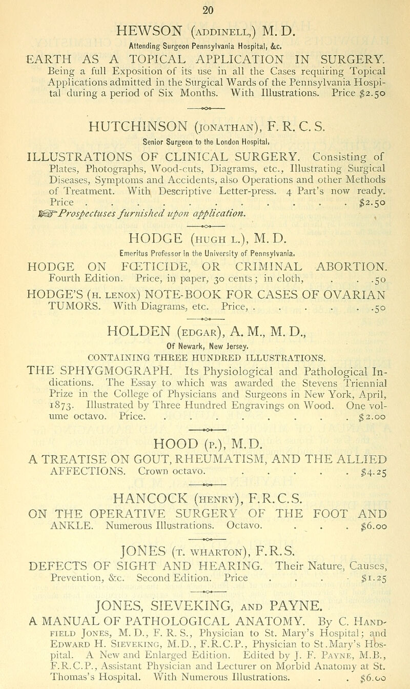 HEWSON (addinell,) M. D. Attending Surgeon Pennsylvania Hospital, &.c. EARTH AS A TOPICAL APPLICATION IN SURGERY. Being a full Exposition of its use in all the Cases requiring Topical Applications admitted in the Surgical Wards of the Pennsylvania Hospi- tal during a period of Six Months. With Illustrations. Price ^2.50 HUTCHINSON (Jonathan), R R. C. S. Senior Surgeon to the London Hospital. ILLUSTRATIONS OF CLINICAL SURGERY. Consisting of Plates, Photographs, Wood-cuts, Diagrams, etc., Illustrating Surgical Diseases, Symptoms and Accidents, also Operations and other Methods of Treatment. With Descriptive Letter-press. 4 Part's now ready. Price . . . . . . . . . . . ^2.50 '^Prospectuses furnished upon application. ^ HODGE (HUGH L.), M.D. Emeritus Professor in the University of Pennsylvania. HODGE ON FCETICIDE, OR CRIMINAL ABORTION. Fourth Edition. Price, in paper, 30 cents; in cloth, . . .50 HODGE'S (h. lenox) NOTE-BOOK FOR CASES OF OVARIAN TUMORS. With Diagrams, etc. Price, 50 HOLDEN (edgar), A. M., M. D., Of Newark, New Jersey. CONTAINING THEEE HUNDRED ILLUSTRATIONS. THE SPHYGMOGRAPH. Its Physiological and Pathological In- dications. The Essay to which was awarded the Stevens Triennial Prize in the College of Physicians and Surgeons in New York, April, 1873. Illustrated by Three Hundred Engravings on Wood. One vol- ume octavo. Price. . . . . . . . . ;^2.oo HOOD (p.), M.D. A TREATISE ON GOUT, RHEUMATISM, AND THE ALLIED AFFECTIONS. Crown octavo. ^4.25 HANCOCK (henry), F.R.CS. ON THE OPERATIVE SURGERY OF THE FOOT AND ANKLE. Numerous Illustrations. Octavo. . . . ^6.00 JONES (t. WHARTON), F.R.S. DEFECTS OF SIGHT AND HEARING. Their Nature, Causes, Prevention, &c. Second Edition. Price ... - ^1-25 JONES, SIEVEKING, and PAYNE. - A MANUAL OF PATHOLOGICAL ANATOMY. By C. Hand- field Jones, M. D., F. R. S., Physician to St. Mary's Hospital; and Edward PI. Sieveking, M.D. , F.R.C.P., Physician to St.Mary's hW pital. A New and Enlarged Edition. Edited by J. F. Payne, M.B., F.R.C.P., Assistant Physician and Lecturer on Morbid Anatomy at St. Thomas's Hospital. With Numerous Illustrations. . . ^6.00