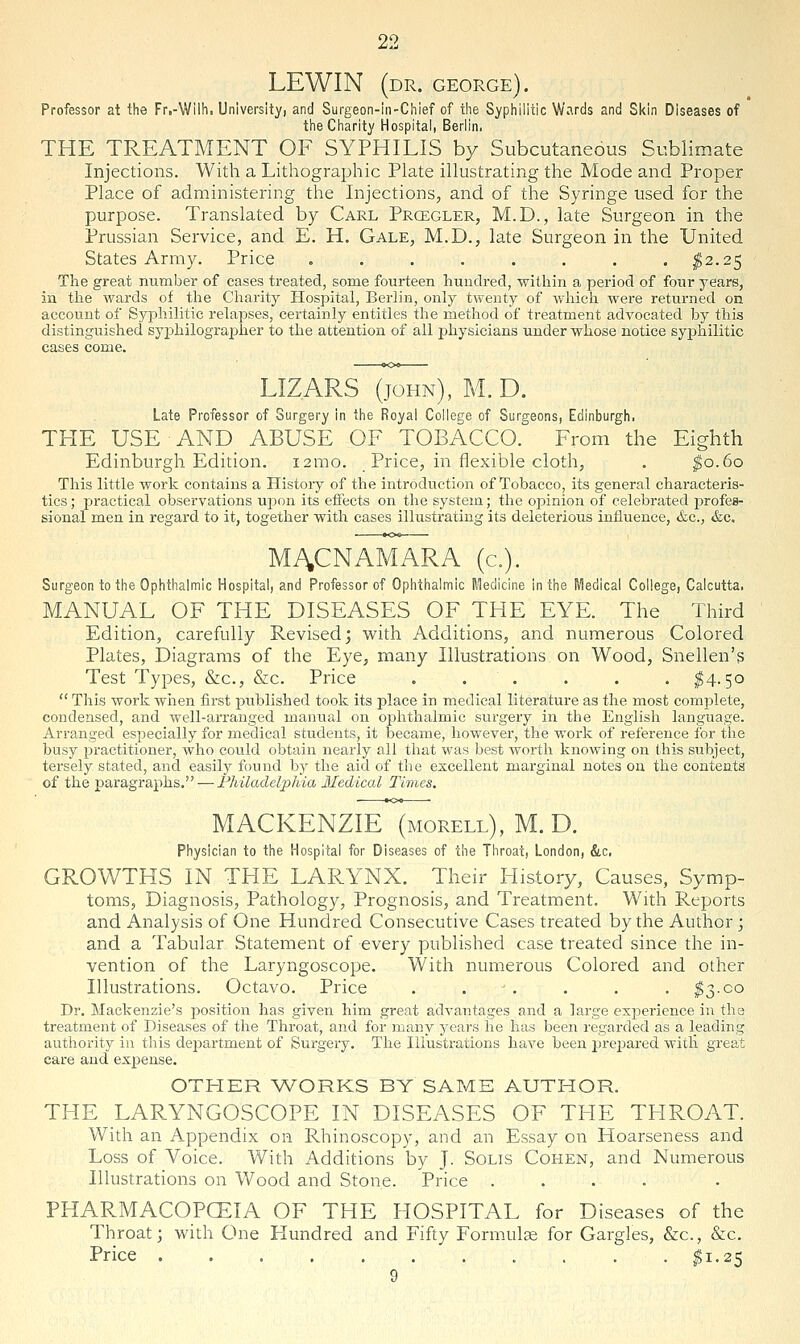 LEWIN (dr. GEORGE). Professor at the Fr,-Wil!i. University, and Surgeon-in-Chief of tlie Syphilitic Wards and Skin Diseases of the Charity Hospital, Berlin. THE TREATMENT OF SYPHILIS by Subcutaneous Sublimate Injections. With a Lithographic Plate illustrating the Mode and Proper Place of administering the Injections, and of the Syringe used for the purpose. Translated by Carl Prcegler, M.D., late Surgeon in the Prussian Service, and E. H. Gale, M.D., late Surgeon in the United States Army. Price ........ I2.25 The great number of cases treated, some fourteen hundred, within a period of four years, in tlie wards of the Charity Hospital, Berlin, only twenty of whicli were returned on account of Syphilitic relapses, certainly entitles the method of treatment advocated by this distinguished syjjhilograi^her to the attention of all physicians under whose notice syphilitic cases come. LIZ.ARS (JOHN), M. D. Late Professor of Surgery in the Royal College of Surgeons, Edinburgh. THE USE AND ABUSE OF TOBACCO. From the Eighth Edinburgh Edition. i2mo. Price, in flexible cloth, . ^0.60 This little work contains a History of the introduction of Tobacco, its general characteris- tics ; practical observations upon its effects on the system; the opinion of celebrated j^rofes- sional men in regard to it, together with cases illustrating its deleterious influence, &c., &c. MACNAMARA (c). Surgeon to the Ophthalmic Hospital, and Professor of Ophthalmic Medicine in the Medical College, Calcutta. MANUAL OF THE DISEASES OF THE EYE. The Third Edition, carefully Revised j with Additions, and numerous Colored Plates, Diagrams of the Eye, many Illustrations on Wood, Snellen's Test Types, &c., &c. Price ...... ^4.50  This work wiien first published took its place in medical literature as the most complete, condensed, and well-arranged maniial on oi:)hthalmic surgery in the English language. Arranged especially for medical students, it became, however, the work of reference for the busy practitioner, who could obtain nearly all that was best worth knowing on this subject, tersely stated, and easily found by the aid of tlie escellent marginal notes on the contents of the paragraphs. — Philadelphia Medical Times. MACKENZIE (morell), M. D. Physician to the Hospital for Diseases of the Throat, London, &c, GROWTHS IN THE LARYNX. Their History, Causes, Symp- toms, Diagnosis, Pathology, Prognosis, and Treatment. With Reports and Analysis of One Hundred Consecutive Cases treated by the Author; and a Tabular Statement of every published case treated since the in- vention of the Laryngoscope. With numerous Colored and other Illustrations. Octavo. Price . . . . . . ^3.00 Dr. Mackenzie's position has given him great advantages and a large experience in the treatment of Diseases of the Throat, and for many years lie has been regarded as a leading authority in this de23artment of Surgery. The Illustrations have been j^repared witll great care and expense. OTHER AVORKS BY SAME AUTHOR. THE LARYNGOSCOPE IN DISEASES OF THE THROAT. With an Appendix on Rhinoscopy, and an Essay on Hoarseness and Loss of Voice. With Additions by J. Solis Cohen, and Numerous Illustrations on Wood and Stone. Price .... PHARMACOPCEIA OF THE HOSPITAL for Diseases of the Throat; with One Hundred and Fifty Formulse for Gargles, &c., &c. Price $1.25 9