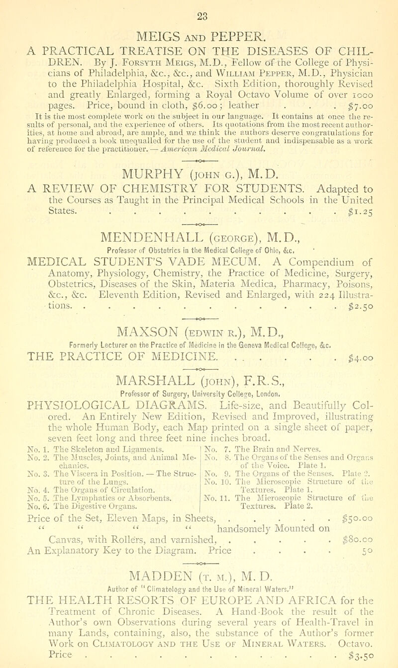 MEIGS AND PEPPER. A PRACTICAL TREATISE ON THE DISEASES OF CHIL- DREN. By J. Forsyth Meigs, M.D., Fellow of the College of Physi- cians of Philadelphia, &c., &c., and William Pepper, M.D., Physician to the Philadelphia Hospital, &c. Sixth Edition, thoroughly Revised and greatly Enlarged, forming a Royal Octavo Volume of over looo pages. Price, bound in cloth, ^6.00; leather . . . ^7.00 It is t'ue most complete work on the subject in our language. It contains at once the re- siilts of personal, and the exi^erience of others. Its quotations from the most recent author- ities, at liome and abroad, are amjile, and we think the authors deserve congratulations for having produced a book unequalled for the use of the student and indispensable as a work of reference for the practitioner. — American Medical Journal. MURPHY (JOHN G.), M.D. A REVIEW OF CHEMISTRY FOR STUDENTS. Adapted to the Courses as Taught in the Principal Medical Schools in the United States. . . . . |i-25 MENDENHALL (george), M.D., Professor of Obstetrics in tlie IViedical College of Oliio, &.c. MEDICAL STUDENT'S VADE MECUM. A Compendium of Anatomy, Physiology, Chemistry, the Practice of Medicine, Surgery, Obstetrics, Diseases of the Skin, Materia Medica, Pharmacy, Poisons, &c., &c. Eleventh Edition, E.evised and Enlarged, with 224 Illustra- tions. ........... ^2.50 MAXSON (EDWIN R.), M.D., Formerly Lecturer on the Practice of f^Hedicine in the Geneva Medical College, &c. THE PRACTICE OF MEDICINE ^4.00 MARSHALL (john), F.R.S.. Professor of Surgery, University College, London. PHYSIOLOGICAL DIAGRAMS. Life-size, and Beautifully Col- ored. An Entirely New Edition, Revised and Improved, illustrating the whole Human Body, each Map printed on a single sheet of paper, seven feet long and three feet nine inches broad. No. 1. The Skeleton and Ligaments. No. 7. The Brain and Nerves, No. 2. The Muscles, Joints, and Auimal Me- No. 8. The Organs of the Senses and Organs chanics. of the Voice. Plate 1. No. 3. The Viscera in Position. — The Struc- No. 9. The Organs of the Senses. Plate '2. ture of the Lungs. No. 10. The Microscopic Structure of the No. 4. The Organs of Circulation. Textures. Plate 1. No. 5. The Lymphatics or Absorbents. No. 11. The Microscopic Structure of the No. 6. The Digestive Organs. Textures. Plate 2. Price of the Set, Eleven Maps, in Sheets, ..... ^50.00     handsom.ely Mounted on Canvas, with Rollers, and varnished, ..... |8o.co An Explanatory Key to the Diagram. Price . . . . 50 MADDEN (t. m.), M. D. Author of  Climatology and the Use of Mineral Waters, THE HEALTH RESORTS OF EUROPE AND AFRICA for the Treatment of Chronic Diseases. A Hand-Book the result of the Author's own Observations during several years of Health-Travel in many Lands, containing, also, the substance of the Author's former Work on Climatology and the Use of Mineral Waters. Octavo. Price ^3.50