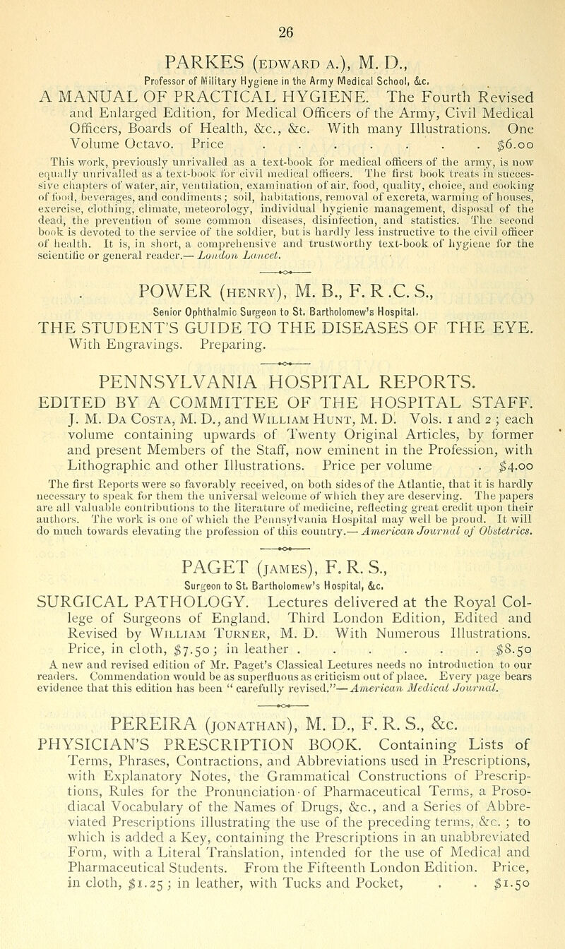 PARKES (EDWARD A.), M. D., Professor of Military Hygiene in tiie Army Medical School, &.c. A MANUAL OF PRACTICAL HYGIENE. The Fourth Revised and Enlarged Edition, for Medical Officers of the Army, Civil Medical Officers, Boards of Health, &c., &c. With many Illustrations. One Volume Octavo. Price . . . . . . . |6.oo This work, previously unrivalled as a text-book for medical officers of the army, is now equally unrivalled as a text-book for civil medical officers. The first book treats in succes- sive chapters of water, air, ventilation, examination of air, food, quality, choice, and cooking ofibod, beverages, and condiments; soil, habitations, removal of excreta, warming of houses, exercise, clothing, climate, meteorology, individual hygienic management, disposal of the dead, the prevention of some common diseases, disinfection, and statistics. The second book is devoted to the service of the soldier, but is hardly less instructive to the civil officer of health. It is, in short, a comprehensive and trustworthy text-book of hygiene for the scientific or general reader.— London Lancet, POWER (henry), M. B., F. R.C.S., Senior Ophthalmic Surgeon to St. Bartholomew's Hospital. THE STUDENT'S GUIDE TO THE DISEASES OF THE EYE. With Engravings. Preparing. PENNSYLVANIA HOSPITAL REPORTS. EDITED BY A COMMITTEE OF THE HOSPITAL STAFF. J. M. Da Costa, M. D., and William Hunt, M. D. Vols, i and 2 ; each volume containing upwards of Twenty Original Articles, by former and present Members of the Staff, now eminent in the Profession, with Lithographic and other Illustrations. Price per volume . ^4.00 The first Reports were so favorably received, on both sides of the Atlantic, that it is hardly necessary to speak for them the universal welcome of which they are deserving. The papers are all valuable contributions to the literature of medicine, reflecting great credit upon their authors. The work is one of which the Pennsylvania Hospital may well be proud. It will do much towards elevating the profession of this country.— American Journal of Obntetrics. PAGET (jAMEs), F.R.S., Surgeon to St. Bartholomew's Hospital, &c. SURGICAL PATHOLOGY. Lectures delivered at the Royal Col- lege of Surgeons of England. Third London Edition, Edited and Revised by William Turner, M. D. With Numerous Illustrations. Price, in cloth, $7.50; in leather ...... ^S.50 A new and revised edition of Mr. Paget's Classical Lectures needs no introduction to our readers. Commendation would be as superfluous as criticism out of place. Every page bears evidence that this edition has been  carefully revised.—American Medicai Journal. PEREIRA (JONATHAN), M. D., F. R. S., &c. PHYSICIAN'S PRESCRIPTION BOOK. Containing Lists of Terms, Phrases, Contractions, and Abbreviations used in Prescriptions, vi^ith Explanatory Notes, the Grammatical Constructions of Prescrip- tions, Rules for the Pronunciation-of Pharmaceutical Terms, a Proso- diacal Vocabulary of the Names of Drugs, &c., and a Series of Abbre- viated Prescriptions illustrating the use of the preceding terms, &c. ; to which is added a Key, containing the Prescriptions in an unabbreviated Form, with a Literal Translation, intended for the use of Medical and Pharmaceutical Students. From the Fifteenth London Edition. Price, in cloth, ^1.25 ; in leather, with Tucks and Pocket, . . ^1.50