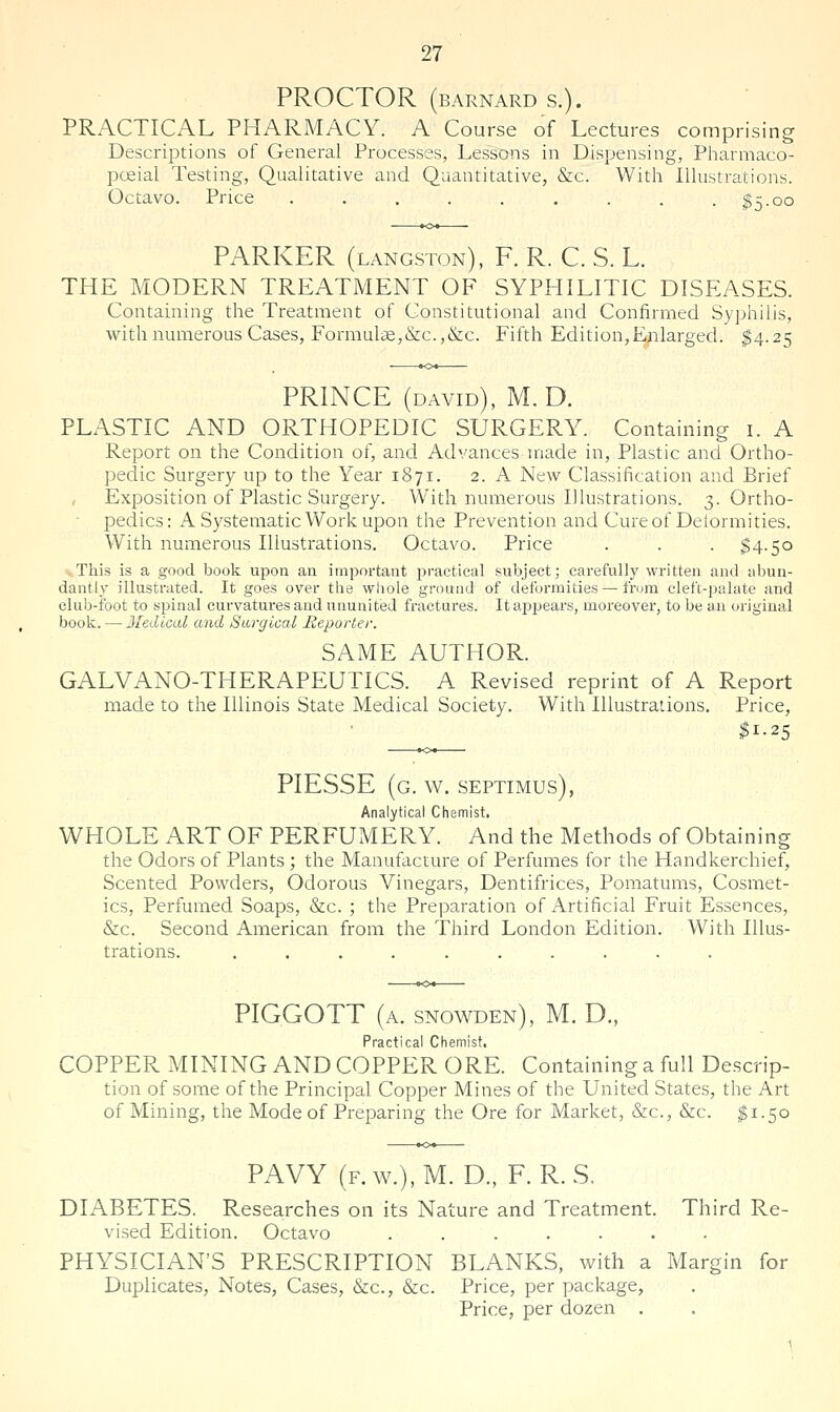 PROCTOR (BARNARD S.). PRACTICAL PHARMACY. A Course of Lectures comprising Descriptions of General Processes, Lessons in Dispensing, Pharmaco- pceial Testing, Qualitative and Quantitative, &c. With Illustrations. Octavo. Price . . , . . . . . . ^5.00 PARKER (langston), F. R. C. S. L. THE MODERN TREATMENT OF SYPHILITIC DISEASES. Containing the Treatment of Constitutional and Confirmed Syphilis, with numerous Cases, Formulae,&c.,&c. Fifth Edition,Enlarged. ^4.25 PRINCE (david), M.D. PLASTIC AND ORTHOPEDIC SURGERY. Containing i. A Report on the Condition of, and Advances made in. Plastic and Ortho- pedic Surgery up to the Year 1871. 2. A New Classification and Brief , Exposition of Plastic Surgery. With numerous Illustrations. 3. Ortho- • pedics: A Systematic Work upon the Prevention and Cureof Delormities. With numerous Illustrations. Octavo. Price . . . ^4.50 This is a good book upon an important practical subject; carefully written and abun- dantly illustrated. It goes over the whole ground of deformities—from cleft-palate and club-foot to spinal curvatui'es and ununited fractures. Itaj^pears, moreover, to be an original book. —Jledical and Surgical Reporter. SAME AUTHOR. GALVANO-THERAPEUTICS. A Revised reprint of A Report made to the Illinois State Medical Society. With Illustrations. Price, $1-25 PIESSE (g. w. Septimus), Analytical Chemist, WHOLE ART OF PERFUMERY. And the Methods of Obtaining the Odors of Plants; the Manufacture of Perfumes for the Handkerchief, Scented Powders, Odorous Vinegars, Dentifrices, Pomatums, Cosmet- ics, Perfumed Soaps, &c. ; the Preparation of Artificial Fruit Essences, &c. Second American from the Third London Edition. With Illus- trations. .......... PIGGOTT (a. snowden), M. D., Practical Chemist, COPPER MINING AND COPPER ORE. Containing a full Descrip- tion of some of the Principal Copper Mines of the United States, the Art of Mining, the Mode of Preparing the Ore for Market, &c., &c. $1.50 PAVY (f.w.),M. D., F. R.S, DIABETES. Researches on its Nature and Treatment. Third Re- vised Edition. Octavo ....... PHYSICIAN'S PRESCRIPTION BLANKS, with a Margin for Duplicates, Notes, Cases, &c., &c. Price, per package, Price, per dozen .