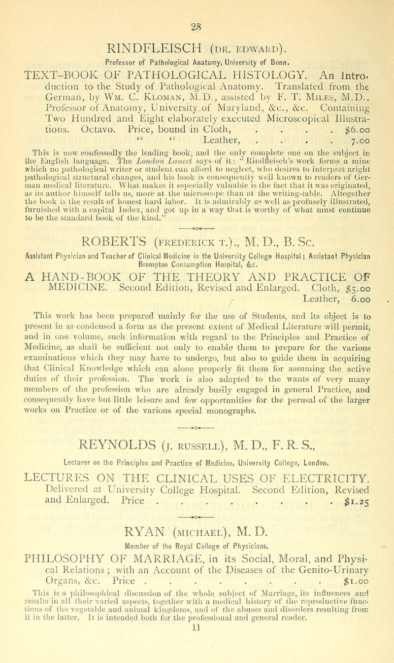 RINDFLEISCH (dr. edward). Professor of Pathological Anatomy, University of Bonn. TEXT-BOOK OF PATHOLOGICAL HISTOLOGY. An Intro, duction to the Study of Pathological Anatomy. Translated from the German, by Wm. C. Kloman, M.D., assisted by F. T. Miles, M.D., Professor of Anatomy, University of Maryland, &c., &c. Containing Two Hundred and Eight elaborately executed Microscopical Illustra- tions. Octavo. Price, bound in Cloth, .... ^6.00  '^ Leather, .... 7.00 This is now confessedly the leading book, and the only complete one on the subject in the English language. The London Lancet says of it:  Rindfleisch's work forms a mine which no pathological writer or student can atlbrd to neglect, who desires to interpret aright pathological structural changes, and his book is consequently well known to readers of Ger- man medical literature. What makes it especially valuable is the fact that it was originated, as its autlior himself tells us, more at the microscope than at the writing-table. Altogether the book is tlie result of honest hard labor. It is admirably as well as profusely illustrated, furnished with a capital Index, and got up in a way that is worthy of what must continue to be the standard book of the kind. ROBERTS (FREDERICK T.)., M. D., B. Sc. Assistant Physician and Teaciierof Clinical Medicine in the University College Hospital j Assistant Physician Brompton Consumption Hospital, &c. A HAND-BOOK OF THE THEORY AND PRACTICE OF MEDICINE. Second Edition, Revised and Enlarged. Cloth, ^5.00 Leather, 6.00 This work has been prepared mainly for the use of Students, and its object is to present in as condensed a form as the present extent of Medical Literature will permit, and in one volume, such information with regard to the Principles and Practice of Medicine, as shall be sufficient not only to enable them to prepare for the various examinations v^hich they may have to undergo, but also to guide them in acquiring that Clinical Knowledge which can alone properly fit them for assuming the active duties of their profession. The work is also adapted to the wants of very many members of the profession who are already busily engaged in general Practice, and consequently have but little leisure and few opportunities for the perusal of the larger works on Practice or of the various special monographs. REYNOLDS (j. russell), M. D., F. R. S., Lecturer on the Principles and Practice of Medicine, University College, London. LECTURES ON THE CLINICAL USES OP^ ELECTRICITY. Delivered at University College Hospital. Second Edition, Revised and Enlarged. Price . . . . . . . . ;^i.25 RYAN (MICHAEL), M. D. Member of the Royal College of Physicians, PHILOSOPHY OF MARRIAGE, in its Social, Moral, and Physi^ cal Relations; with an Account of the Diseases of the Genito-Urinary Organs, &c. Price . . . . . . . . $1.00 This is a philosophical discussion of the whole subject of Marriage, its influences and results in all their varied asj^eets, together with a medical history of tiie reproductive func- tions of the vegetable and animal kingdoms, and of the abuses and disorders resulting from it in the latter. It is intended both for the professional and general reader. 11