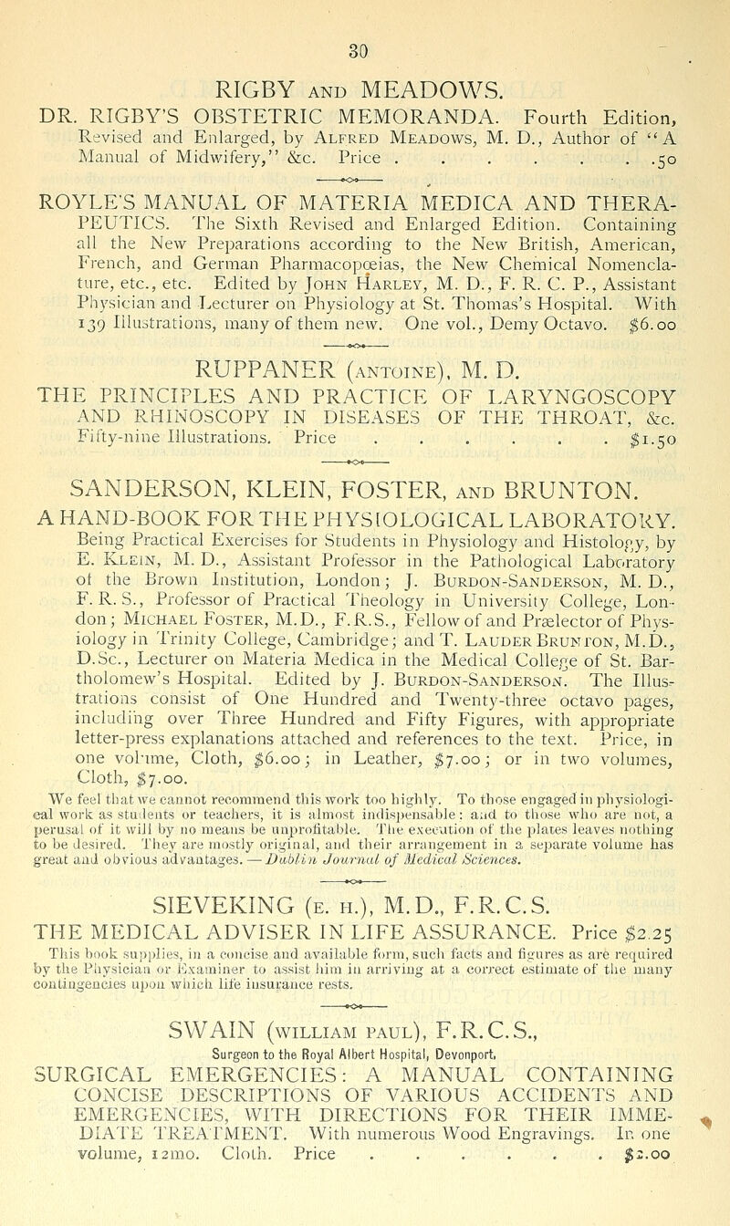 RIGBY AND MEADOWS. DR. RIGBY'S OBSTETRIC MEMORANDA. Fourth Edition, Revised and Enlarged, by Alfred Meadows, M. D., Author of ''A Manual of Midwifery, &c. Price . . . . . . .50 ROYLE'S MANUAL OF MATERIA MEDICA AND THERA- PEUTICS. The Sixth Revised and Enlarged Edition. Containing all the New Preparations according to the New British, American, French, and German Pharmacopeias, the New Chemical Nomencla- ture, etc., etc. Edited by John Harley, M. D., F. R. C. P., Assistant Physician and Lecturer on Physiology at St. Thomas's Hospital. With 139 Illustrations, many of them new. One vol., Demy Octavo. ^6.00 RUFPANER (antoine). M. D. THE PRINCIPLES AND PRACTICE OF LARYNGOSCOPY AND RHINOSCOPY IN DISEASES OF THE THROAT, &c. Fifty-nine Illustrations, Price . . . . . . ^1.50 SANDERSON, KLEIN, FOSTER, and BRUNTON. A HAND-BOOK FOR THE PHYSIOLOGICAL LABORATORY. Being Practical Exercises for Students in Physiology and Histology, by E. Klein, M. D. , Assistant Professor in the Pathological Laboratory ot the Brown Institution, London; J. Burdon-Sanderson, M. D., F. R. S., Professor of Practical Theology in University College, Lon- don; Michael Foster, M.D., F.R.S., Fellow of and Praelector of Phys- iology in Trinity College, Cambridge; and T. Lauder Brunton, M.D., D.Sc, Lecturer on Materia Medica in the Medical College of St. Bar- tholomew's Hospital. Edited by J. Burdon-Sanderson. The Illus- trations consist of One Hundred and Twenty-three octavo pages, including over Three Hundred and Fifty Figures, with appropriate letter-press explanations attached and references to the text. Price, in one volume. Cloth, ^6.00; in Leather, I7.00; or in two volumes. Cloth, ^7.00. We feel that we cannot recommend this work too highly. To those engaged in physiologi- cal work as stuilents or teachers, it is almost indispensable; and to those who are not, a perusal of it will by no means be nnproiitable. Tiie execution of tiie plates leaves nothing to be desired. They are mostly original, and their arrangement in a separate volume has great and obvious advantages. —Dublin Journal of Medical Sciences. SIEVEKING (e. h.), M.D., F.R.C.S. THE MEDICAL ADVISER IN LIFE ASSURANCE. Price ^2.25 This book sujjplies, in a concise and available form, sucli facts and figures as are required by the Pliysician or Examiner to assist liim in arriving at a correct estimate of tlie many contingencies upon which life insurance rests. SWAIN (WILLIAM PAUL), F.R.C.S., Surgeon to the Royal Albert Hospital, Devonport, SURGICAL EMERGENCIES: A MANUAL CONTAINING CONCISE DESCRIPTIONS OF VARIOUS ACCIDENTS AND EMERGENCIES, WITH DIRECTIONS FOR THEIR IMME- DIATE TREATMENT. With numerous Wood Engravings, In one volume, 12mo. Cloih. Price . . . . . . $2.00