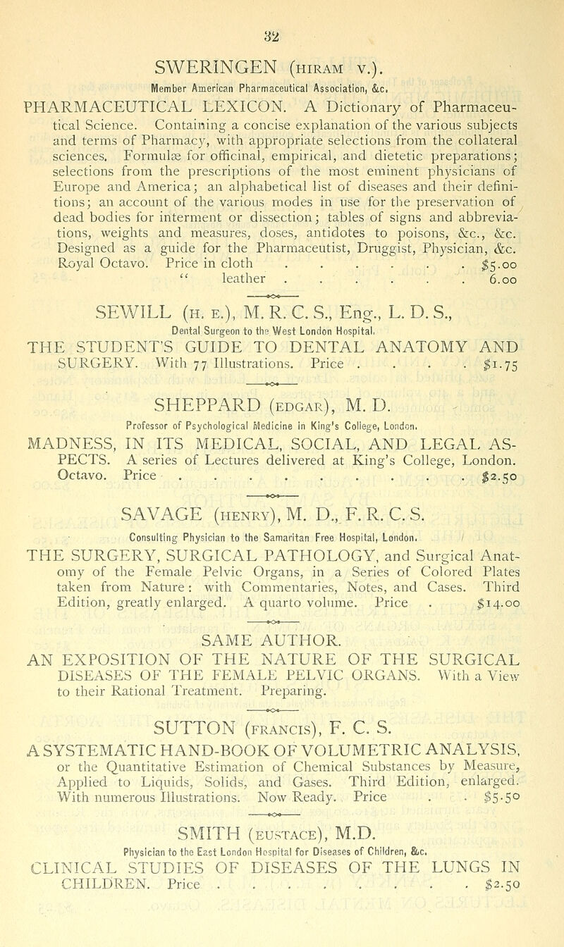 SWERINGEN (hiram v.). Member American Pharmaceutical Association, &,c. PHARMACEUTICAL LEXICON. A Dictionary of Pharmaceu- tical Science. Containing a concise explanation of the various subjects and terms of Pharmacy, with appropriate selections from the collateral sciences. P'ormulas for officinal, empirical, and dietetic preparations; selections from the prescriptions of the most eminent physicians of Europe and America; an alphabetical list of diseases and their defini- tions; an account of the various modes in use for the preservation of dead bodies for interment or dissection; tables of signs and abbrevia- tions, weights and measures, doses, antidotes to poisons, &c., &c. Designed as a guide for the Pharmaceutist, Druggist, Physician, &c. Royal Octavo. Price in cloth . . . . . . ^5.00  leather . . . . . .6.00 SEWILL (h. e.), M. R. C. S., Eng., L. D. S., Dental Surgeon to the West London Hospital. THE STUDENT'S GUIDE TO DENTAL ANATOMY AND SURGERY. With 77 Illustrations. Price . . . . ^1.75 SHEPPARD (EDGAR), M. D. Professor of Psycliological iiledicine in King's College, London. MADNESS, IN ITS MEDICAL, SOCIAL, AND LEGAL AS- PECTS. A series of Lectures delivered at King's College, London. Octavo. Price ......... $2.50 SAVAGE (henry), M. D.,_ F. R. C. S. Consulting Physician to the Samaritan Free Hospital, London. THE SURGERY, SURGICAL PATHOLOGY, and Surgical Anat- omy of the Female Pelvic Organs, in a Series of Colored Plates taken from Nature: with Commentaries, Notes, and Cases. Third Edition, greatly enlarged. A quarto volume. Price . ;gi4.oo SAME AUTHOR. AN EXPOSITION OF THE NATURE OF THE SURGICAL DISEASES OF THE FEMALE PELVIC ORGANS. With a View to their Rational Treatment. Preparing. SUTTON (FRANCIS), F. C. S. A SYSTEMATIC HAND-BOOK OF VOLUMETRIC ANALYSIS, or the Quantitative Estimation of Chemical Substances by Measure, Applied to Liquids, Solids, and Gases. Third Edition, enlarged. With numerous Illustrations. Now Ready. , Price . . $5-5° SMITH (EUSTACE), M.D. Physician to the East London Hospital for Diseases of Children, &c. CLINICAL STUDIES OF DISEASES OF THE LUNGS IN CHILDREN. Price ^2.50