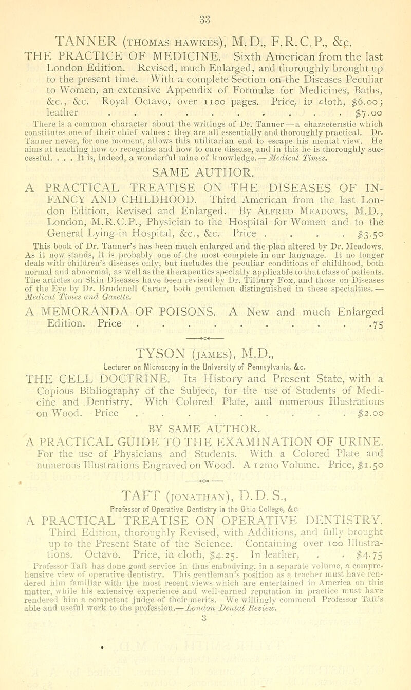 TANNER (THOMAS hawkes), M.D., F.R.C.P., &p. THE PRACTICE OF MEDICINE.' Sixth American from the last London Edition. Revised, much Enlarged, and thoroughly brought up to the present time. With a complete Section on ihe Diseases Peculiar to Women, an extensive Appendix of Formulae for Medicines, Baths, &c., &c. Royal Octavo, over iioo pages. Price^ ip cloth, ^6.00; leather . . . . . . . . . . ^7.00 There is a common character about the writings of Dt. Tanner — a characteristic which constitutes one of their chief values : they are all essentially and thoroughly practical. Dr, Tanner never, for one moment, allows this utilitarian end to escape his mental view. He aims at teaching how to recognize and how to cure disease, and in this he is thoroughly suc- cessful. ... It is, indeed, a wonderful mine of knowledge.—Medical Times. SAME AUTHOR. A PRACTICAL TREATISE ON THE DISEASES OF IN- FANCY AND CHILDHOOD. Third American from the last Lon- don Edition, Revised and Enlarged. By Alfred Meadows, M.D.j London, M.R.C.P., Physician to the Hospital for Women and to the General Lying-in Hospital, &c., &c. Price .... I3.50 This book of Dr. Tanner's has been much enlarged and the plan altered by Dr. Meadows. As it now stands, it is probably one of the most complete in our language. It no longer deals with children's diseases only, but includes the peculiar conditions of childhood, both normal and abnormal, as well as the therapeutics sisecially api3licable to that class of patients. The articles on Skin Diseases have been revised by Dr. Tilbury Fox, and those on Diseases of the Eye by Dr. Brudenell Carter, both gentlemen distinguished in these specialties. — Medical Times and Gazette. A MEMORANDA OF POISONS. A New and much Enlarged Edition. Price . . . . . . . . . .75 TYSON (jAMEs), M.D., Lecturer on Microscopy in tiie University of Pennsylvania, &c. THE CELL DOCTRINE. Its History and Present State, with a Copious Bibliography of the Subject, for the use of Students of Medi- cine and .Dentistry. With Colored Plate, and numerous Illustrations on Wood. Price . . . . . . . . . |2.oo BY SAME AUTHOR. A PRACTICAL GUIDE TO THE EXAMINATION OF URINE. For the use of Physicians and Students. With a Colored Plate and numerous Illustrations Engraved on Wood. A i2mo Volume. Price, ^'1.50 TAFT (JONATHAN), D.D. S., Professor of Operative Dentistry in the Oliio College, &c. A PRACTICAL TREATISE ON OPERATIVE DENTISTRY. Third Edition, thoroughly Revised, with Additions, and fully brought up to the Present State of the Science. Containing over 100 ilhistra- tions. Octavo. Price, in cloth, $4.25. In leather, , . $4-75 Professor Taft has done good service in thus embodying, in a separate volume, a compre- hensive view of operative dentistry. This gentleman's position as a teacher must have ren- dered him familiar with the most recent views which are entertained in Amei'ica 011 this matter, while his extensive experience and well-earned reputation in practice must have rendei'cd him a competent judge of their merits. We willingly commend Professor Taft's able and useful work to the profession.— London Dental Revieiv. 3