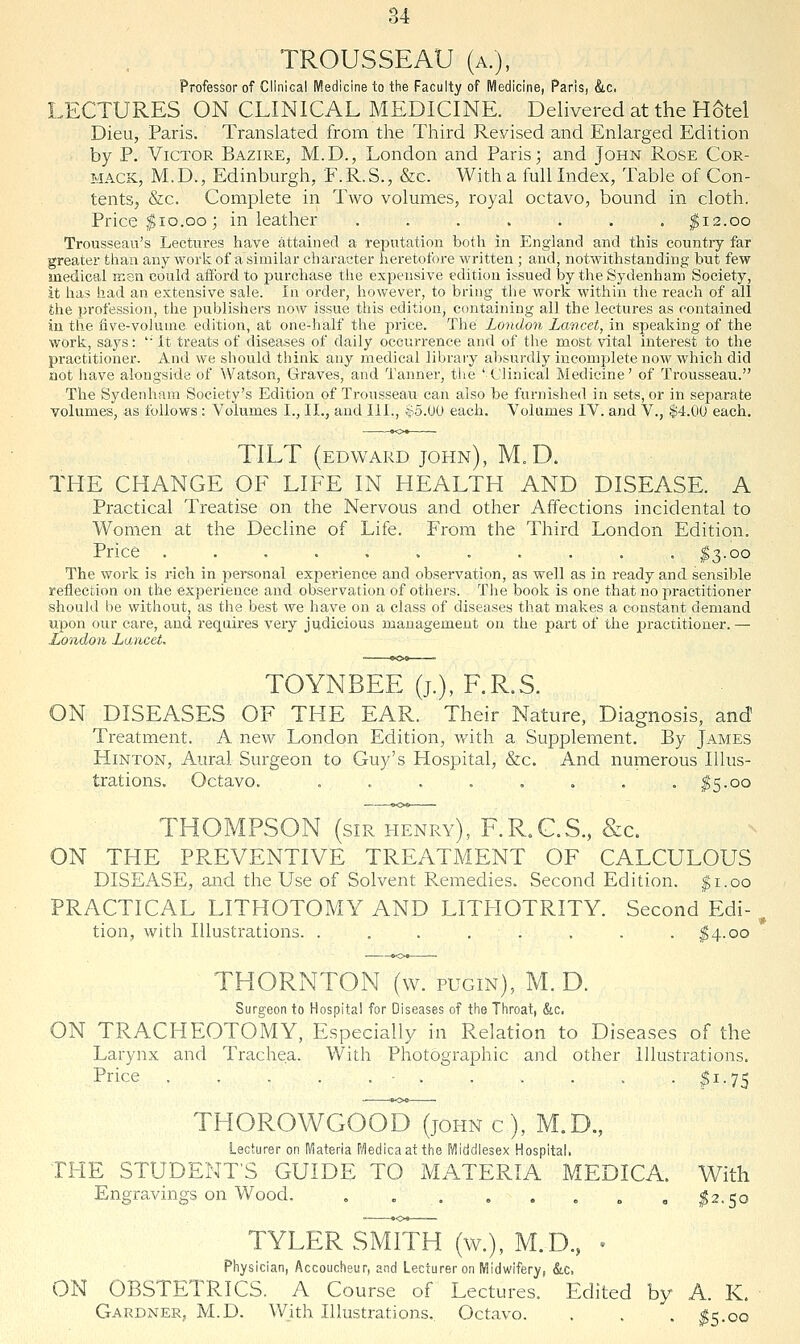 TROUSSEAU (a.), Professor of Clinical i\fl.edicine to tlie Faculty of Medicine, Paris, &c, LECTURES ON CLINICAL MEDICINE. Delivered at the H6tel Dieu, Paris. Translated from the Third Revised and Enlarged Edition by P. Victor Bazire, M.D., London and Paris 3 and John Rose Cor- MACK, M.D., Edinburgh, F.R.S., &c. With a full Index, Table of Con- tents, &c. Complete in Two volumes, royal octavo, bound in cloth. Price $10.00 j in leather ....... $12.00 Trousseau's Lectures have attained a reputation both in England and this country far greater than any Avork of a similar character heretofore written ; and, notwithstanding but few medical men could afford to purchase the expensive edition issued by the Sydenham Society, it has had an extensive sale. In order, however, to bring the work within the reach of ail the profession, the publishers now issue this edition, containing all the lectures as contained in the flve-voluaie. edition, at one-half the price. The London Lancet, in speaking of the work, says: '■ It treats of diseases of daily occurrence and of the most vital interest to the practitioner. And we should think any medical library absurdly incomplete now which did not have alongside of Watson, Graves, and Tanner, the 'Clinical Medicine' of Ti'ousseau. The Sydenham Society's Edition of Trousseau can also be furnished in sets, or in separate volumes, as follows : Volumes I., II., and III., i-b.W each. Volumes IV. and V., $4.00 each. TILT (EDWARD John), M.D. THE CHANGE OF LIFE IN HEALTH AND DISEASE. A Practical Treatise on the Nervous and other Affections incidental to Women at the Decline of Life. From the Third London Edition. Price ........... $3-oo The work is rich in personal exi^erience and observation, as well as in ready and sensible reflection on the experience and observation of others. The book is one that no practitioner should be without, as the best we have on a class of diseases that makes a constant demand upon our care, and requires very judicious management on the part of the practitioner.— London Lancet. TOYNBEE (j.), F.R.S. ON DISEASES OF THE EAR. Their Nature, Diagnosis, and Treatment. A new London Edition, with a Supplement. By James HiNTON, Aural Surgeon to Guy's Hospital, &c. And numerous Illus- trations. Octavo. . , . . , . , . ^5.00 THOMPSON (sir henry), F.RX.S., &c. ON THE PPvEVENTIVE TREATMENT OF CALCULOUS DISEASE, and the Use of Solvent Remedies. Second Edition, ^i.oo PRACTICAL LITHOTOMY AND LITITOTRITY. Second Edi- tion, with Illustrations. ........ ^4.00 THORNTON (w. pugin), M. D. Surgeon to Hospital for Diseases of tlie Throat, &c. ON TRACHEOTOMY, Especially in Relation to Diseases of the Larynx and Trachea. With Photographic and other Illustrations. Price • I1.75 THOROWGOOD (john c), M.D., Lecturer on IViateria IVIedicaat the IVliddlesex Hospital. THE STUDENT'S GUIDE TO MATERIA MEDICA. With Engravings on Wood, . I2.50 TYLER SMITH (w.), M.D., • Physician, Accoucheur, and Lecturer on Midwifery, &c. ON OBSTETRICS. A Course of Lectures. Edited by A. K. Gardner, M.D. With Illustrations. Octavo. . . , $>k.oq