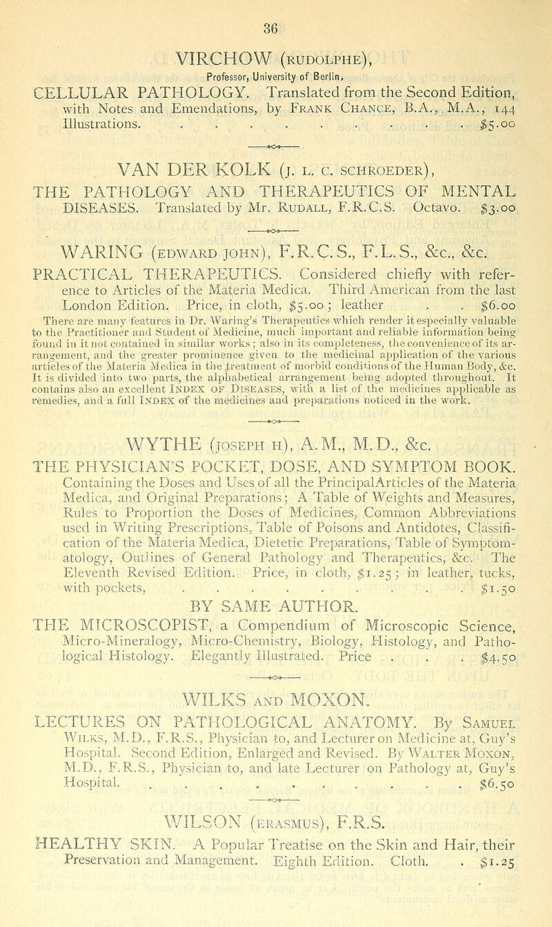 VIRCHOW (rudolphe), Professor, University of Berlin. CELLULAR PATHOLOGY. Translated from the Second Edition, with Notes and Emendations, by Frank Chance, B.A., M.A., 144. Illustrations. . . . . . . . . . ^q.oo VAN DER KOLK (j. l. c. schroeder), THE PATHOLOGY AND THERAPEUTICS OF MENTAL DISEASES. Translated by Mr. Rudall, F.R.C.S. Octavo. $3.00 WARING (EDWARD JOHN), F.R.C.S., F.L.S., &c., &€. PRACTICAL THERAPEUTICS. Considered chiefly with refer- ence to Articles of the Materia Medica. Third American from the last London Edition. Price, in cloth, I5.003 leather . . ^6.00 There are many features in Dr. Waring's Therapeutics which render it especially valuable to the Practitioner and Student of Medicine, much important and reliable information being found in it not contained in similar works; also in its completeness, the convenience of its ar- rangement, and the greater prominence given to the medicinal application of the various articles of the Materia Medica in the .treatment of morbid conditions of the Human Body, &c. It is divided into two parts, the alphabetical arrangement being adojjted throughout. It contains also an excellent Index of Diseases, with a list of the medicines applicable as remedies, and a full Index of the medicines and preparations noticed in the work. WYTHE (JOSEPH pi), A.m., M.D., &c. THE PHYSICIAN'S POCKET, DOSE, AND SYMPTOM BOOK. Containing the Doses and Uses of all the Principal Articles of the Materia Medica, and Original Preparations; A Table of Weights and Measures, Rules to Proportion the Doses of Medicines, Common Abbreviations used in Writing Prescriptions, Table of Poisons and Antidotes, Classifi- cation of the Materia Medica, Dietetic Preparations, Table of Symptom- atology, Outlines of General Pathology and Therapeutics, &c. The Eleventh Revised Edition. Price, in cloth, ^1.25; in leather, tucks, with pockets, . . . . . . . . . ^1.50 BY SAME AUTHOR. THE MICROSCOPIST, a Compendium of Microscopic Science, Micro-Mineralogy, Micro-Chemistry, Biology, Histology, and Patho- logical Plistology. Elegantly Illustrated. Price . . . ,^4-50 :.KS AND MOXON. LECTURES ON PATHOLOGICAL ANATOMY. By Samuel WiLKS, M.D., F.R.S., Physician to, and Lecturer on Medicine at, Guy's Hospital. Second Edition, Enlarged and Revised. By Walter Moxon, M.D., F.R.S., Physician to, and late Lecturer on Pathology at, Guy's Hospital. .......... ^6.50 WILSON (ERASMUS), F.R.S. HEALTHY SKIN. A Popular Treatise on the Skin and Hair, their Preservation and Management. Eighth Edition. Cloth. . ^1.25