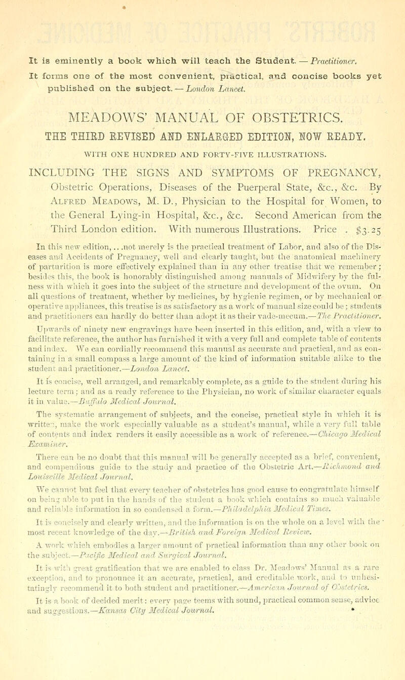 It is eminently a book which will teach the Student.—Practitioner. It forms one of the most convenient, practical, and concise books yet published on the subject. — London Lancet. MEADOWS' MANUAL OF OBSTETRICS. THE THIRD EEVISED AND ENLARGED EDITION, NOW READY. WITH ONE HUNDRED AND FORTY-FIVE ILLUSTRATIONS. INCLUDING THE SIGNS AND SYMPTOMS OF PREGNANCY, Obstetric Operations, Diseases of the Puerperal State, &c., &c. By Alfred Meadows, M. D., Physician to the Hospital for Women, to the General Lying-in Hospital, &c., &c. Second American from the Third London edition. With numerous Illustrations. Price . $T).2^ In this ne^Y edition,.. .not merely is the practical treatment of Labor, and also of the Dis- eases and Accidents of Pregnancy, well and clearly taught, but the anatomical machinery of parturition is more eiFectively exjilained than in any other treatise that we remember; besides this, the book is honorably distinguished among manuals of Midwifery by the ful- ness with which it goes into the subject of the structure and development of the ovum. On all questions of treatment, whether by medicines, by hj'gienic regimen, or by meclianical or operative ap!)liances, this treatise is as satisfactory as a work of manual size could be; students and practitioners can hardly do better than adopt it as their vade-mecum.—The Practitioner. Upwards of ninety new engravings ha.ve been inserted in this edition, and, with a view to facilitate reference, the author has furnished it with a very full and complete table of contents and index. We can cordially recommend this manual as accurate and practical, and as con- taining in a small compass a large amount of the kind of information suitable alike to the student and practitioner.—London Lancet. It is concise, well arranged, and remarkably complete, as a guide to the student during his lecture term; and as a ready reference to the Physician, no work of similar character equals it in value.—Buffalo Ifedical Journal. The systematic arrangement of subjects, and the concise, practical style in which it is writte::, make the work especially valuable as a student's manual, while a very full table of contents and index renders it easily accessible as a work of reference.— Chicago Medical Examiner. There can be no doubt that this manual will be generally accepted as a brief, convenient, and compendious guide to the study and practice of the Obstetric Art.—Richmond and Louisville 3Iedical Journal. We cannot but feel that every teacher of obstetrics has good cause to congratulate liiraself on being able to put in the hands of the student a book which contains so much valuable and reliable information in so condensed a form.—Philadelphia Medical Times. It is concisely and clearly written, and the information is on the whole on a level with tlie ' most recent knowledge of the d^y.—British and Foreign Medical Review. A work which embodies a larger amount of practical information than any other book on the subject.—Pacific Ifedical and Surgical Journal. It is with great gratification that we are enabled to class Dr. Meadows' j\Ianual as a rare exception, and to pronounce it an accurate, practical, and creditable work, and to unhesi- tatingly recommend it to both student and practitioner.—.4mprt«'m Journal of Ojsletrics. It is a book of decided merit: every page teems with sound, practical common sense, advice and suggestions.—Kansas City Medical Journal, *