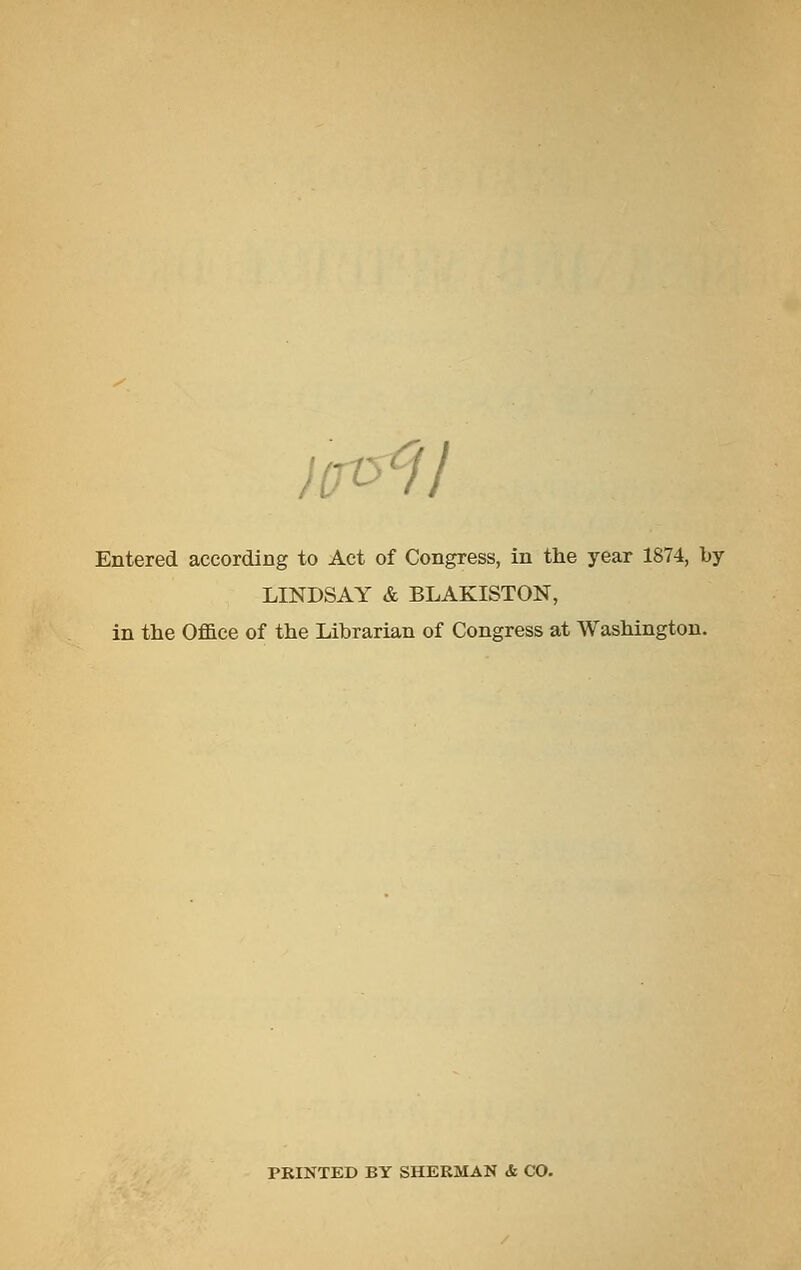 liro'^il Entered according to Act of Congress, in the year 1874, by LINDSAY & BLAKISTON, in the Office of the Librarian of Congress at Washington. PRINTED BY SHERMAN & CO.