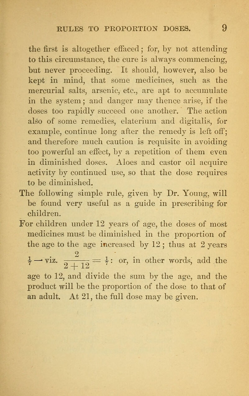 the first is altogether effaced; for, by not attending to this circumstance, the cure is always commencing, but never proceeding. It should, however, also be kept in mind, that some medicines, such as the mercurial salts, arsenic, etc., are apt to accumulate in the system; and danger may thence arise, if the doses too rapidly succeed one another. The action also of some remedies, elaterium and digitalis, for example, continue long after the remedy is left off; and therefore much caution is requisite in avoiding too powerful an effect, by a repetition of them even in diminished doses. Aloes and castor oil acquire activity by continued use, so that the dose requires to be diminished. The following simple rule, given by Dr. Young, will be found very useful as a guide in prescribing for children. For children under 12 years of age, the doses of most medicines must be diminished in the proportion of the age to the age increased by 12 ; thus at 2 years 2 ^ —• viz. = T • or, in other words, add the age to 12, and divide the sum by the age, and the product will be the proportion of the dose to that of an adult. At 21, the full dose may be given.