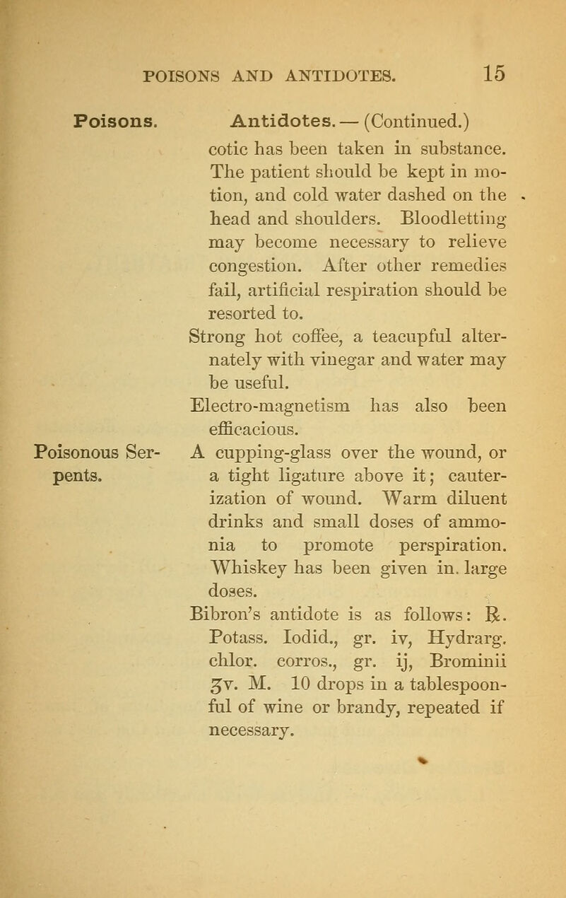Poisons. Antidotes. — (Continued.) cotic has been taken in substance. The patient should be kept in mo- tion, and cold water dashed on the head and shoulders. Bloodletting may become necessary to relieve congestion. After other remedies fail, artificial respiration should be resorted to. Strong hot cofiee, a teacupful alter- nately with vinegar and water may be useful. Electro-magnetism has also been efficacious. Poisonous Ser- A cupping-glass over the wound, or pents. a tight ligature above it; cauter- ization of wound. Warm diluent drinks and small doses of ammo- nia to promote perspiration. Whiskey has been given in. large doses. Bibron's antidote is as follows: R. Potass. lodid., gr. iv, Hydrarg, chlor. corros., gr. ij, Brominii ^v. M. 10 drops in a tablespoon- ful of wine or brandy, repeated if necessary.