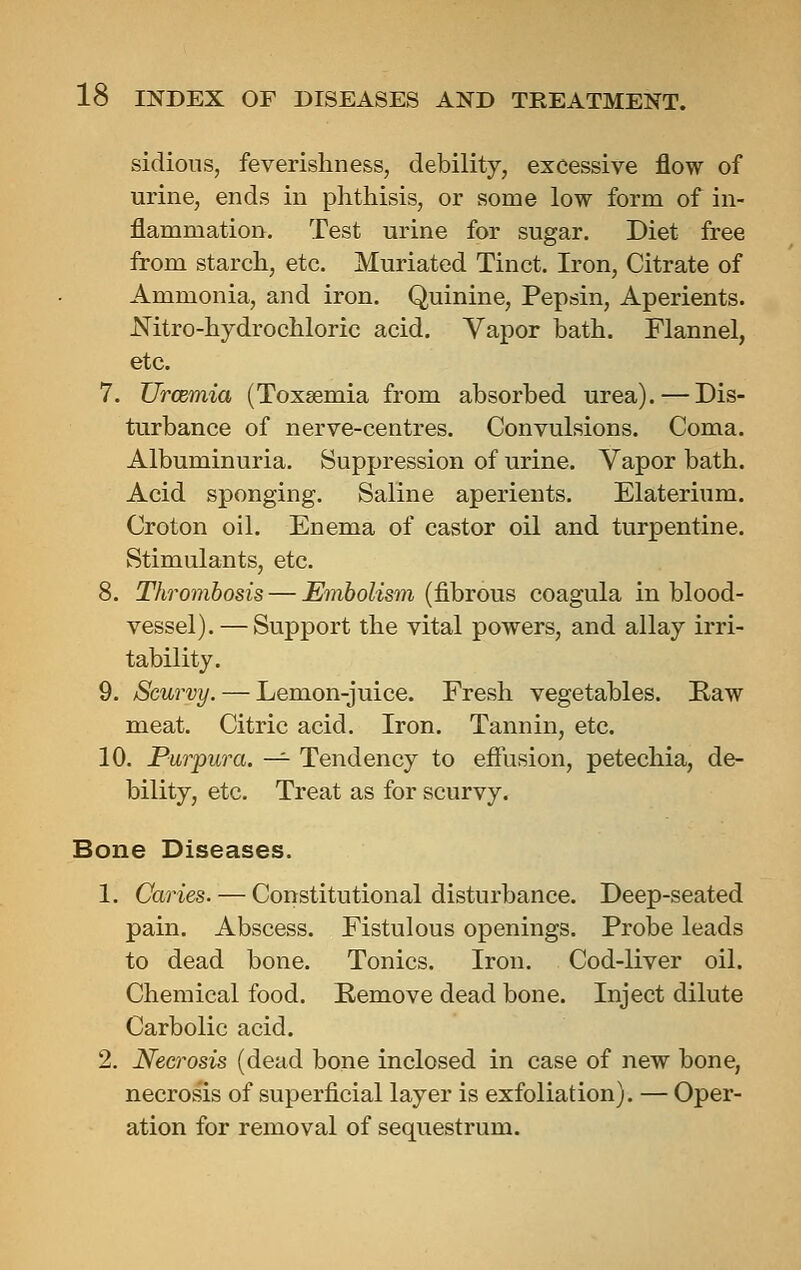 sidions, feverishness, debility, excessive flow of urine, ends in phthisis, or some low form of in- flammation. Test urine for sugar. Diet free from starch, etc. Muriated Tinct. Iron, Citrate of Ammonia, and iron. Quinine, Pepsin, Aperients. Nitro-hydrochloric acid. Vapor bath. Flannel, etc. 7. Uraemia (Toxaemia from absorbed urea). — Dis- turbance of nerve-centres. Convulsions. Coma. Albuminuria. Suppression of urine. Vapor bath. Acid sponging. Saline aperients. Elaterium. Croton oil. Enema of castor oil and turpentine. Stimulants, etc. 8. Thrombosis — Embolism (fibrous coagula in blood- vessel). — Support the vital powers, and allay irri- tability. 9. Scurvy. — Lemon-juice. Fresh vegetables. Kaw meat. Citric acid. Iron. Tannin, etc. 10. Purpura. -^ Tendency to effusion, petechia, de- bility, etc. Treat as for scurvy. Bone Diseases. 1. Caries. — Constitutional disturbance. Deep-seated pain. Abscess. Fistulous openings. Probe leads to dead bone. Tonics. Iron. Cod-liver oil. Chemical food. Remove dead bone. Inject dilute Carbolic acid. 2. Necrosis (dead bone inclosed in case of new bone, necros'is of superficial layer is exfoliation). — Oper- ation for removal of sequestrum.