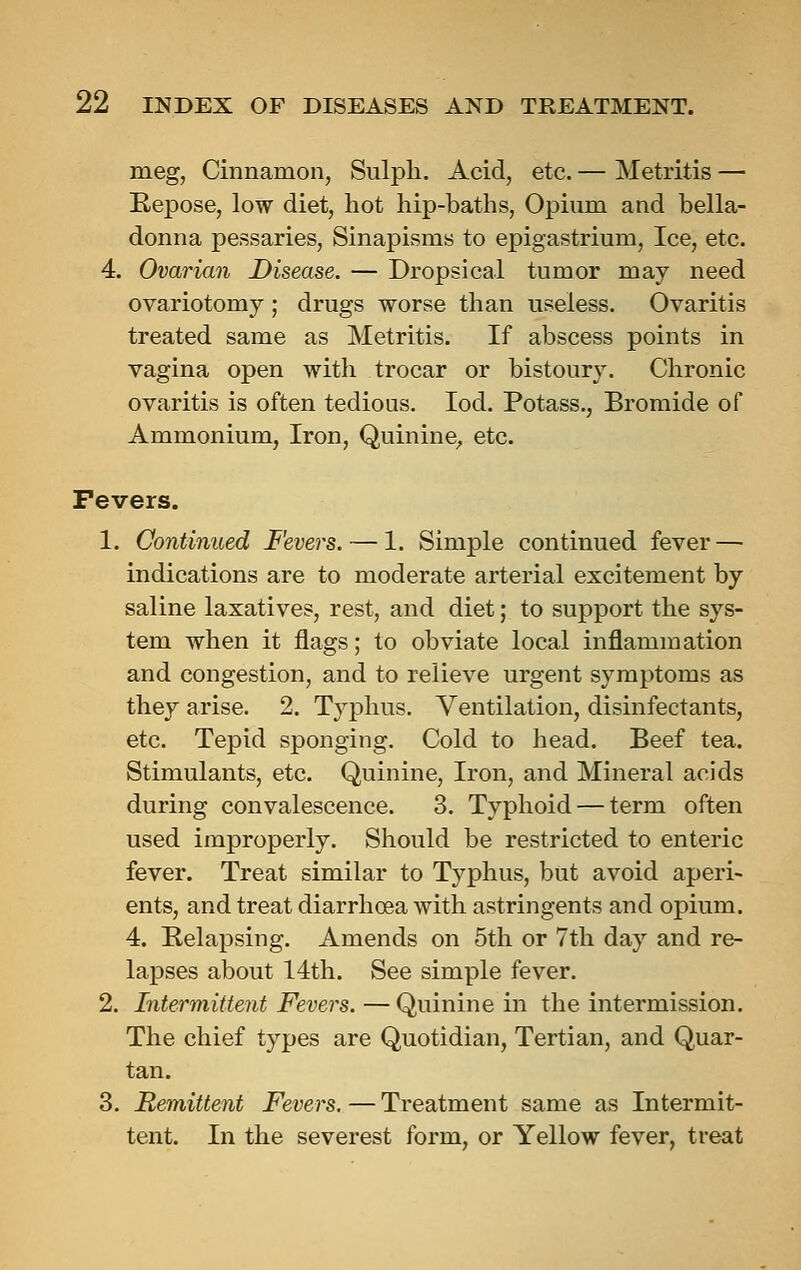 meg, Cinnamon, Sulph. Acid, etc. — Metritis — Eepose, low diet, hot hip-baths, Opium and bella- donna pessaries, Sinapisms to epigastrium, Ice, etc. 4. Ovarian Disease. — Dropsical tumor may need ovariotomy ; drugs worse than useless. Ovaritis treated same as Metritis. If abscess points in vagina open with trocar or bistoury. Chronic ovaritis is often tedious. lod. Potass., Bromide of Ammonium, Iron, Quinine^ etc. Fevers. 1. Continued Fevers. — 1. Simple continued fever — indications are to moderate arterial excitement by saline laxatives, rest, and diet; to support the sys- tem when it flags; to obviate local inflammation and congestion, and to relieve urgent symptoms as they arise. 2. Tyj)hus. Ventilation, disinfectants, etc. Tepid sponging. Cold to head. Beef tea. Stimulants, etc. Quinine, Iron, and Mineral acids during convalescence. 3. Typhoid — term often used improperly. Should be restricted to enteric fever. Treat similar to Typhus, but avoid aperi- ents, and treat diarrhoea with astringents and opium. 4. Relapsing. Amends on 5tli or 7th day and re- lapses about 14th. See simple fever. 2. Intermittent Fevers. — Quinine in the intermission. The chief types are Quotidian, Tertian, and Quar- tan. 3. Remittent Fevers. — Treatment same as Intermit- tent. In the severest form, or Yellow fever, treat