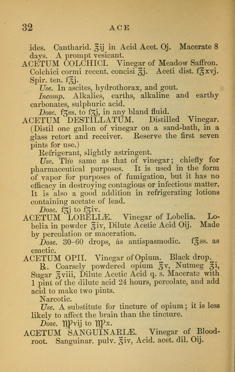 ides. Cantharid. ^ij in Acid Acet. Oj. Macerate 8 days. A prompt vesicant. ACETUM COLCHICI. Vinegar of Meadow Saffron. Colchici cormi recent, concisi ^j. Aceti dist. f^xvj. Spir. ten. f^j. Use. In ascites, hydrothorax, and gout. Incomp. Alkalies, earths, alkaline and earthy carbonates, sulphuric acid. JDose. f^ss. to f^j, in any bland fluid. ACETUM DESTILLATUM. Distilled Vinegar. (Distil one gallon of vinegar on a sand-bath, in a glass retort and receiver. Reserve the first seven pints for use.) Eefrigerant, slightly astringent. Use. The same as that of vinegar; chiefly for pharmaceutical purposes. It is used in the form of vapor for purposes of fumigation, but it has no efficacy in destroying contagious or infectious matter. It is also a good addition in refrigerating lotions containing acetate of lead. Dose. f3J to f^iv. ACETUM LOBELIA. Vinegar of Lobelia. Lo- belia in powder ^iv, Dilute Acetic Acid Oij. Made by percolation or maceration. Dose. 30-60 drops, as antispasmodic, f^ss. as emetic. ACETUM OPII. Vinegar of Opium. Black drop. R. Coarsely powdered opium gv, Nutmeg ^i, Sugar gviii, Dilute Acetic Acid q. s. Macerate with 1 pint of the dilute acid 24 hours, percolate, and add acid to make two pints. Narcotic. Use. A substitute for tincture of opium; it is less likely to aflect the brain than the tincture. Dose, tlfvij to TTfx. ACETUM SANGUINARI^. Vinegar of Blood- root. Sanguinar. pulv. ^^iv, Acid. acet. dil. Oij.