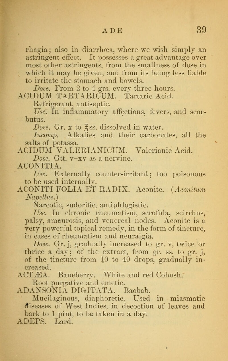 rliagia; also in diarrhoea, where we wish simply an astringent effect. It possesses a great advantage over most other astringents, from the smallness of dose in which it may be given, and from its being less liable to irritate the stomach and bowels. Done. From 2 to 4 grs. everv three hours. ACIDUM TAKTAKICUM. Tartaric Acid. Kefrigerant, antiseptic. Use. In inflammatory affections, fevers, and scor- butus. Dose. Gr. x to ^^ss. dissolved in water. Incomp. Alkalies and their carbonates, all the salts of potassa. ACIDUM VALERIANICUM. Valerianic Acid. Dose. Gtt. v-xv as a nervine. ACONITIA. Use. Externally counter-irritant; too poisonous to be used internallv. ACONITI FOLIA ET RADIX. Aconite. {Aconitum NapeUus.) jSTarcotic, sudorific, antiphlogistic. Use. In chronic rheumatism, scrofula, scirrhus, palsy, amaurosis, and venereal nodes. Aconite is a very powerful topical remedy, in the form of tincture, in cases of rheumatism and neuralgia. Dose. Gr. j, gradually increased to gr. v, twice or thrice a day; of the extract, from gr. ss. to gr. j, of the tincture from 1,0 to 40 drops, gradually in- creased. ACTiEA. Baneberry. White and red Cohosh. Root purgative and emetic. ADANSONIA DIGITATA. Baobab. Mucilaginous, diaphoretic. Used in miasmatic diseases of West Indies, in decoction of leaves and bark to 1 pint, to be taken in a day. ADEPS. Lard.