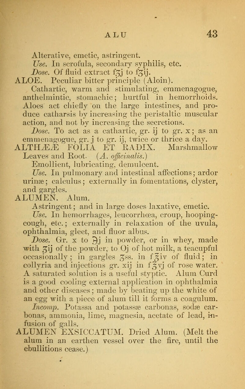 Alterative, emetic, astringent. Use. In scrofula, secondary syphilis, etc. Dose. Of fluid extract f^j to fjij. ALOE, Peculiar bitter principle (Aloin). Catlxartic, warm and stimulating, emmenagogue, anthelmintic, stomachic; hurtful in hemorrhoids. Aloes act chiefl}^ on the large intestines, and pro- duce catharsis by increasing the peristaltic muscular action, and not by increasing the secretions. Dose. To act as a cathartic, gr. ij to gr. x; as an emmenagogue, gr. j to gr. ij, twice or thrice a day. ALTHJE j^ ' FOLIA ET EADIX. Marshmallow Leaves and Root. (A. officinalis.) Emollient, lubricating, demulcent. Use. In pulmonary and intestinal affections; ardor urinse; calculus ; externally in fomentations, clyster, and gargles. ALUMEN. Alum. Astringent; and in large doses laxative, emetic. Use. In hemorrhages, leucorrhoea, croup, hooping- cough, etc.; externally in relaxation of the uvula, ophthalmia, gleet, and fluor albus. Dose. Gr, x to ^j ii^ powder, or in whey, made with ^ij of the powder, to Oj of hot milk, a teacupful occasionally; in gargles ^ss. in f.^iv of fluid; in coUyria and injections gr. xij in f^vj of rose water. A saturated solution is a useful styptic. Alum Curd is a good cooling external application in ophthalmia and other diseases; made by beating up the white of an egg with a piece of alum till it forms a coagulum. Ineom.p. Potassa and potassse carbonas, sodse car- bonas, ammonia, lime, magnesia, acetate of lead, in- fusion of galls. ALUMEN EXSICCATUM. Dried Alum, (Melt the alum in an earthen vessel over the fire, until the ebullitions cease.)