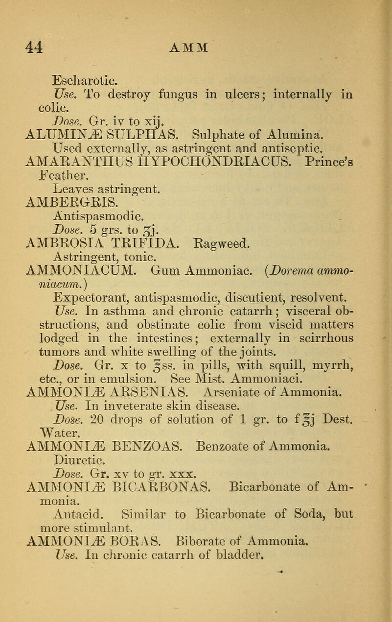 Escharotic. Use. To destroy fungus in ulcers; internally in colic. Dose. Gr. iv to xij. ALUMINiE SULPHAS. Sulphate of Alumina. Used externally, as astringent and antiseptic. AMAEANTHUS HYPOCHONDEIACUS. Prince's Feather. Leaves astringent. AMBERGRIS. Antispasmodic. Dose. 5 grs. to 5'j. AMBROSIA TRIFIDA. Ragweed. Astringent, tonic. AMMONIACUM. Gum Ammoniac. {Dorema ammo- niacum.) Expectorant, antispasmodic, disentient, resolvent. Use. In asthma and chronic catarrh; visceral ob- structions, and obstinate colic from viscid matters lodged in the intestines; externally in scirrhous tumors and white swelling of the joints. Dose. Gr. x to ^ss. in pills, with squill, myrrh, etc., or in emulsion. See Mist. Ammoniaci. AMMONIiE ARSENIAS. Arseniate of Ammonia. Use. In inveterate skin disease. Dose. 20 drops of solution of 1 gr. to f ^j Dest. Water. AMMONIiE BENZOAS. Benzoate of Ammonia. Diuretic. Dose. Gr. xv to gr. xxx. AMMOmJi: BICARBONAS. Bicarbonate of Am- monia. Antacid. Similar to Bicarbonate of Soda, but more stimuLiut. AMMONITE BORAS. Biborate of Ammonia. Use. In ciironic catarrh of bladder.