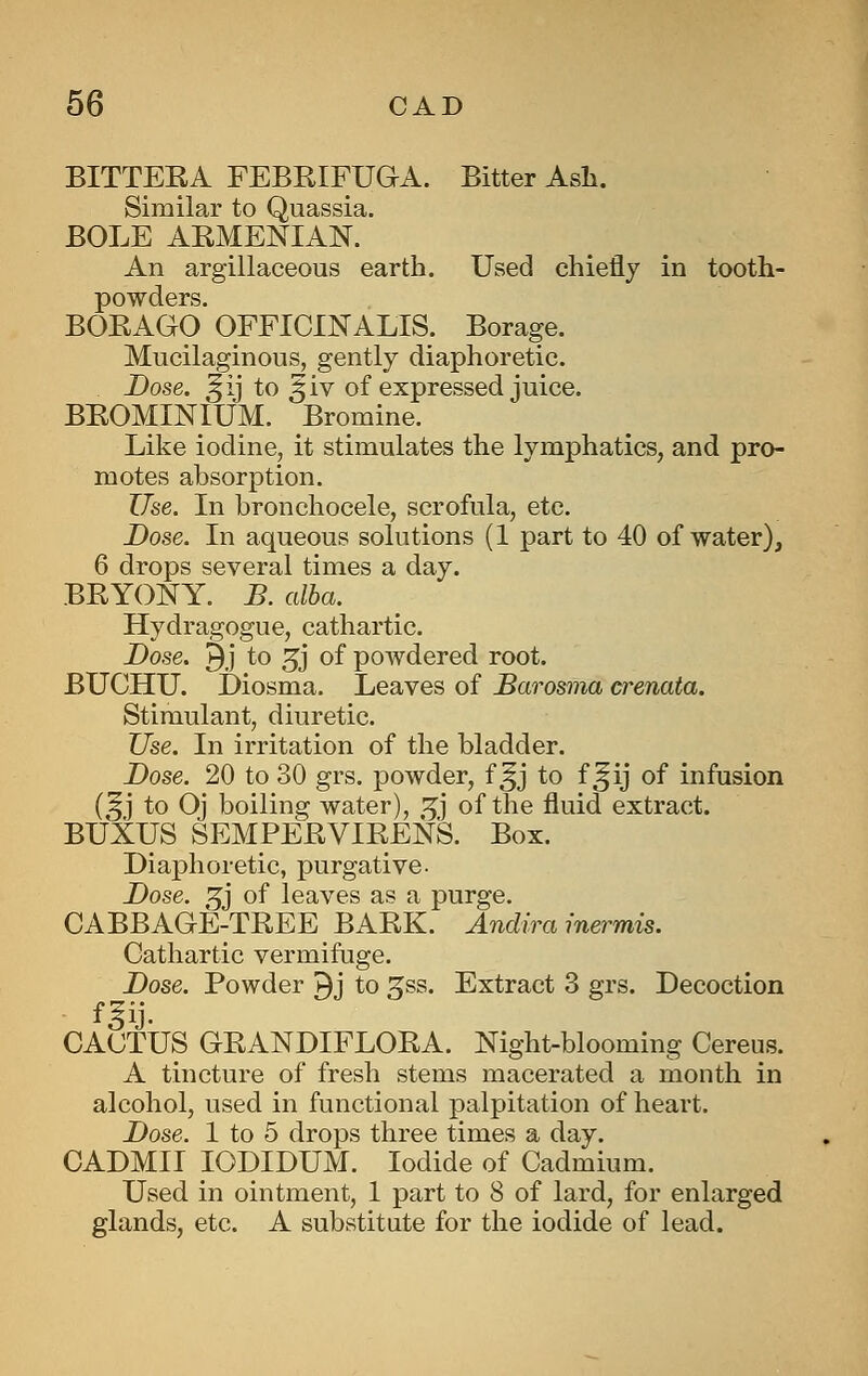 BITTEEA FEBRIFUGA. Bitter Ash. Similar to Quassia. BOLE AEMENIAN. An argillaceous earth. Used chiefly in tooth- powders. BOEAGO OFFICINALIS. Borage. Mucilaginous, gently diaphoretic. Dose, ^ij to ^iv of expressed juice. BEOMINIUM. Bromine. Like iodine, it stimulates the lymphatics, and pro- motes absorption. Use. In bronchocele, scrofula, etc. Dose. In aqueous solutions (1 part to 40 of water), 6 drops several times a day. BEYONY. D. alba. Hydragogue, cathartic. Dose. 3j to 5j of powdered root. BUCHU. Diosma. Leaves of JBarosnia crenata. Stimulant, diuretic. Use. In irritation of the bladder. Dose. 20 to 30 grs. powder, f ^j to f ^ij of infusion (5J to Oj boiling water), .^j of the fluid extract. BUXUS SEMPEEVIEENS. Box. Diaphoretic, purgative- Dose. 5j of leaves as a purge. CABBAGE-TEEE BAEK. Andira inermis. Cathartic vermifuge. Dose. Powder ^j to gss. Extract 3 grs. Decoction CACTUS GEANDIFLOEA. Night-blooming Cereus. A tincture of fresh stems macerated a month in alcohol, used in functional palpitation of heart. Dose. 1 to 5 drops three times a day. CADMII lODIDUM. Iodide of Cadmium. Used in ointment, 1 part to 8 of lard, for enlarged glands, etc. A substitute for the iodide of lead.