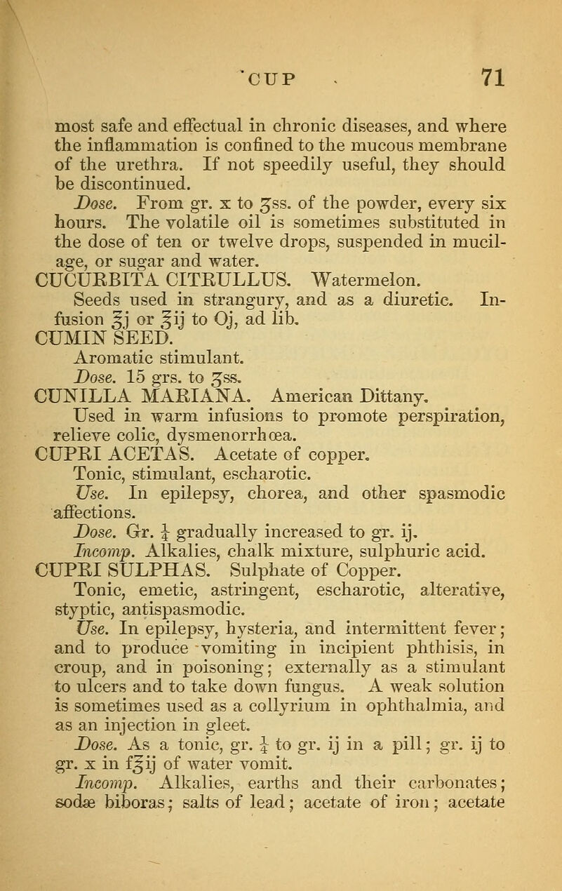 most safe and effectual in chronic diseases, and where the inflammation is confined to the mucous membrane of the urethra. If not speedily useful, they should be discontinued. Dose. From gr. x to gss. of the powder, every six hours. The volatile oil is sometimes substituted in the dose of ten or twelve drops, suspended in mucil- age, or sugar and water. CUCUKBITA CITEULLUS. Watermelon. Seeds used in strangury, and as a diuretic. In- fusion 5J or ^ij to Oj, ad lib. CUMIN SEED. Aromatic stimulant. Do8e. 15 grs. to ^ss. CUNILLA MARIANA, American Dittany. Used in warm infusions to promote perspiration, relieve colic, dysmenorrhoea. CUPEI ACETAS. Acetate of copper. Tonic, stimulant, escharotic. Use. In epilepsy, chorea, and other spasmodic affections. Dose. Gr. \ gradually increased to gr. ij. Incomp. Alkalies, chalk mixture, sulphuric acid. CUPEI SULPHAS. Sulphate of Copper. Tonic, emetic, astringent, escharotic, alterative, styptic, antispasmodic. tise. In epilepsy, hysteria, and intermittent fever; and to produce vomiting in incipient phthisis, in croup, and in poisoning; externally as a stimulant to ulcers and to take down fungus. A weak solution is sometimes used as a collyrium in ophthalmia, and as an injection in gleet. Dose. As a tonic, gr. J to gr. ij in a pill; gr. ij to gr. X in f5ij of water vomit. Incomp. Alkalies, earths and their carbonates; sodae biboras; salts of lead; acetate of iron; acetate