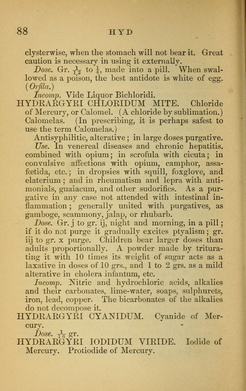 clysterwise, when the stomach will not bear it. Great caution is necessary in using it externally. Dose. Gr. ^^ to i, made into a pill. When swal- lowed as a poison, the best antidote is white of egg. {Orfila.) Incomp. Vide Liquor Bichloridi. HYDKAEGYEI CHLOEIDUM MITE. Chloride of Mercury, or Calomel. (A chloride by sublimation.) Calomelas. (In prescribing, it is perhaps safest to use the term Calomelas.) Antisyphilitic, alterative; in large doses purgative. Use. In venereal diseases and chronic hepatitis, combined with opium; in scrofula with cicuta; in convalsive affections with opium, camphor, assa- foetida, etc.; in dropsies with squill, foxglove, and elaterium ; and in rlieumatism and lepra with anti- monials, guaiacum, and other sudorifics. As a pur- gative in any case not attended with intestinal in- flammation ; generally united with purgatives, as gamboge, scammony, jalap, or rhubarb. Dose. Gr. j to gr. ij, night and morning, in a pill; if it do not purge it gradually excites ptyalism; gr. iij to gr. X purge. Children bear larger doses than adults proportionally. A powder made by tritura- ting it with 10 times its weight of sugar acts as a laxative in doses of 10 grs., and 1 to 2 grs. as a mild alterative in cholera infantum, etc. Incomp. Nitric and hydrochloric acids, alkalies and their carbonates, lime-water, soaps, sulphurets, iron, lead, copper. The bicarbonates of the alkalies do not decompose it, HYDKAKGYRI CYANIDUM. Cyanide of Mer- cury. J_)qsc —^ 2rr, HYDRAEGYEI lODIDUM YIEIDE. Iodide of Mercury. Protiodide of Mercury.