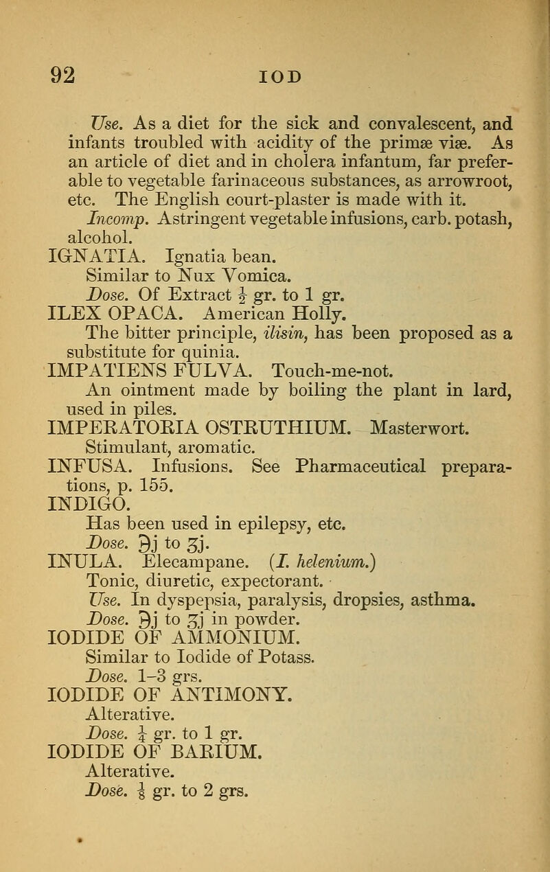 Use. As a diet for the sick and convalescent, and infants troubled with acidity of the primse vise. As an article of diet and in cholera infantum, far prefer- able to vegetable farinaceous substances, as arrowroot, etc. The English court-plaster is made with it. Incomp. Astringent vegetable infusions, carb. potash, alcohol. IGNATIA. Ignatia bean. Similar to Nux Vomica. Dose. Of Extract J gr. to 1 gr. ILEX OPACA. American Holly. The bitter principle, ilisin, has been proposed as a substitute for quinia. IMPATIENS FULVA. Touch-me-not. An ointment made by boiling the plant in lard, used in piles. IMPEEATOEIA OSTEUTHIUM. Masterwort. Stimulant, aromatic. INFUSA. Infusions. See Pharmaceutical prepara- tions, p. 155. INDIGO. Has been used in epilepsy, etc. Dose. 9j to 5j. INULA. Elecampane. (J. helenium.) Tonic, diuretic, expectorant. ZTse. In dyspepsia, paralysis, dropsies, asthma. Dose. 9j to 3^j in powder. IODIDE OF AMMONIUM. Similar to Iodide of Potass. Dose. 1-3 grs. IODIDE OF ANTIMONY. Alterative. Dose. ^ gr. to 1 gr. IODIDE OF BAEIUM. Alterative. Dose. I gr. to 2 grs.