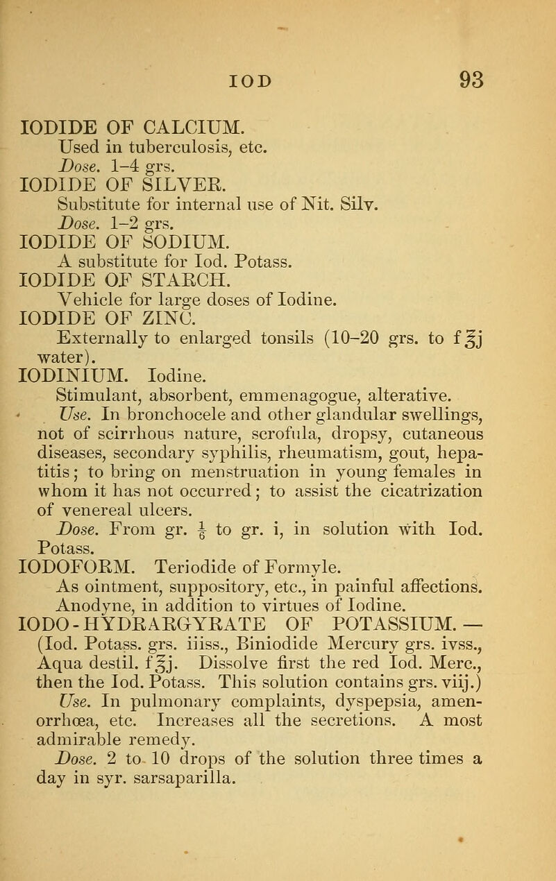 IODIDE OF CALCIUM. Used in tuberculosis, etc. Dose. 1-4 grs. IODIDE OF SILVER. Substitute for internal use of Nit. Silv. Dose. 1-2 grs. IODIDE OF SODIUM. A substitute for lod. Potass. IODIDE OF STAECFI. Vehicle for large doses of Iodine. IODIDE OF ZINC. Externally to enlarged tonsils (10-20 grs. to f ^j water). lODINIUM. Iodine. Stimulant, absorbent, emmenagogue, alterative. Use. In bronchocele and other glandular swellings, not of scirrhous nature, scrofula, dropsy, cutaneous diseases, secondary syphilis, rheumatism, gout, hepa- titis ; to bring on menstruation in young females in whom it has not occurred; to assist the cicatrization of venereal ulcers. Dose. From gr. \ to gr. i, in solution with lod. r of fi ^^ IODOFORM. Teriodide of Formyle. As ointment, suppository, etc., in painful affections. Anodyne, in addition to virtues of Iodine. lODO-HYDRARGYRATE OF POTASSIUM.— (lod. Potass, grs, iiiss,, Biniodide Mercury grs. ivss., Aqua destil. f ^^j. Dissolve first the red lod. Merc, then the lod. Potass. This solution contains grs. viij.) Use. In pulmonary complaints, dyspepsia, amen- orrhoea, etc. Increases all the secretions. A most admirable remedy. Dose. 2 to 10 drops of the solution three times a day in syr, sarsaparilla.