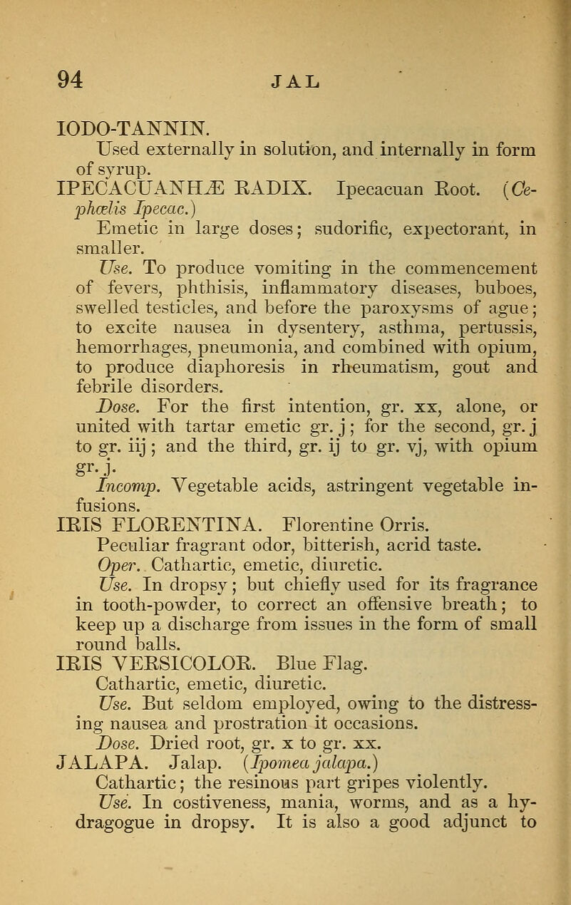 lODO-TANNIN. Used externally in solution, and internally in form of syrup. IPECACUANHJi: RADIX. Ipecacuan Eoot. (Ce- phcelis Ipecac.) Emetic in large doses; sudorific, expectorant, in smaller. Use. To produce vomiting in the commencement of fevers, phthisis, inflammatory diseases, buboes, swelled testicles, and before the paroxysms of ague; to excite nausea in dysentery, asthma, pertussis, hemorrhages, pneumonia, and combined with opium, to produce diaphoresis in rheumatism, gout and febrile disorders. Dose. For the first intention, gr. xx, alone, or united with tartar emetic gr. j ; for the second, gr. j to gr. iij ; and the third, gr. ij to gr. vj, with opium gr.j. Incomp. Vegetable acids, astringent vegetable in- fusions. lEIS FLOEENTINA. Florentine Orris. Peculiar fragrant odor, bitterish, acrid taste. Oper. Cathartic, emetic, diuretic. Use. In dropsy; but chiefly used for its fragrance in tooth-powder, to correct an offensive breath; to keep up a discharge from issues in the form of small round balls. IRIS VERSICOLOR. _ Blue Flag. Cathartic, emetic, diuretic. Use. But seldom employed, owing to the distress- ing nausea and prostration it occasions. Dose. Dried root, gr. x to gr. xx. JALAPA. Jalap. {Ipomea jalapa.) Cathartic; the resinous part gripes violently. Use. In costiveness, mania, worms, and as a hy- dragogue in dropsy. It is also a good adjunct to