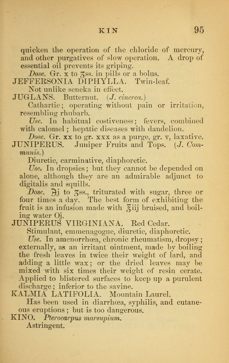 quicken the operation of the chloride of mercury, and other purgatives of slow operation, A drop of essential oil prevents its griping. Dose. Gr. x to ^ss. in pills or a bolus, JEFFERSONIA DIPHYLLA, Twin-leaf Not unlike seneka in effect, JUGLANS. Butternut. {J. cinerea.) Cathartic; operating without pain or irritation, resembling rhubarb. Use. In habitual costiveness; fevers, combined with calomel; hepatic diseases with dandelion. Dose. Gr. xx to gr. xxx as a purge, gr. v, laxative. JUNIPEEUS. Juniper Fruits and Tops. [J. Com- munis. ) Diuretic, carminative, diaphoretic. Use. In dropsies; but they cannot be depended on alone, although they are an admirable adjunct to digitalis and squills. Dose. 9j to ,5ss., triturated with sugar, three or four times a day. The best form of exhibiting the fruit is an infusion made with ^iij bruised, and boil- ing water Oj. JUNIPERUS VIEGINIANA. Eed Cedar. Stimulant, emmenagogue, diuretic, diaphoretic. Use. In amenorrhoea, chronic rheumatism, dropsy ; externally, as an irritant ointment, made by boiling the fresh leaves in twice their weight of lard, and adding a little wax; or the dried leaves may be mixed with six times their weight of resin cerate. Applied to blistered surfaces to keep up a purulent discharge; inferior to the savine. KALMIA LATIFOLIA. Mountain Laurel. Has been used in diarrhoea, syphilis, and cutane- ous eruptions ; but is too dangerous, KINO. Pterocarpus marsupium. Astringent.