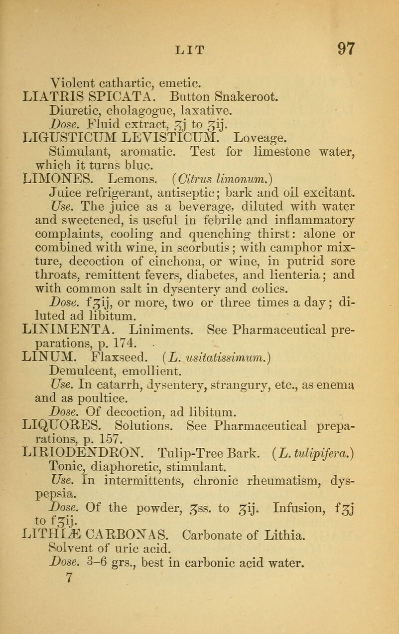 Violent cathartic, emetic. LIATEIS SPICATA. Button vSnakeroot. Diuretic, cholagogue, laxative. Dose. Fluid extract, 5j to ^ij. LIGUSTICUM LEVISTICUM. Loveage. Stimulant, aromatic. Test for limestone water, which it turns blue. LIMONES. Lemons. {Citrus limonum.) Juice refrigerant, antiseptic; bark and oil excitant. Use. The juice as a beverage, diluted with water and sweetened, is useful in febrile and inflammatory- complaints, cooling and quenching thirst: alone or combined with wine, in scorbutis; with camphor mix- ture, decoction of cinchona, or wine, in putrid sore throats, remittent fevers, diabetes, and lienteria; and with common salt in dysentery and colics. Dose, f^ij, or more, two or three times a day; di- luted ad libitum. LINIMENTA. Liniments. See Pharmaceutical pre- parations, p. 174. LINUM. Flaxseed. [L. usitatissimum.) Demulcent, emollient. Use. In catarrh, dysentery, strangury, etc., as enema and as poultice. Dose. Of decoction, ad libitum. LIQUORES. Solutions. See Pharmaceutical prepa- rations, p. 157. LIRIODENDRON. Tulip-Tree Bark. {L. tulipifera.) Tonic, diaphoretic, stimulant. Use. In intermittents, chronic rheumatism, dys- pepsia. Dose. Of the powder, ^ss. to ^ij. Infusion, f^j to f,5ij. LITHIJE CARBONAS. Carbonate of Lithia. Solvent of uric acid. Dose. 3-6 grs., best in carbonic acid water. 7