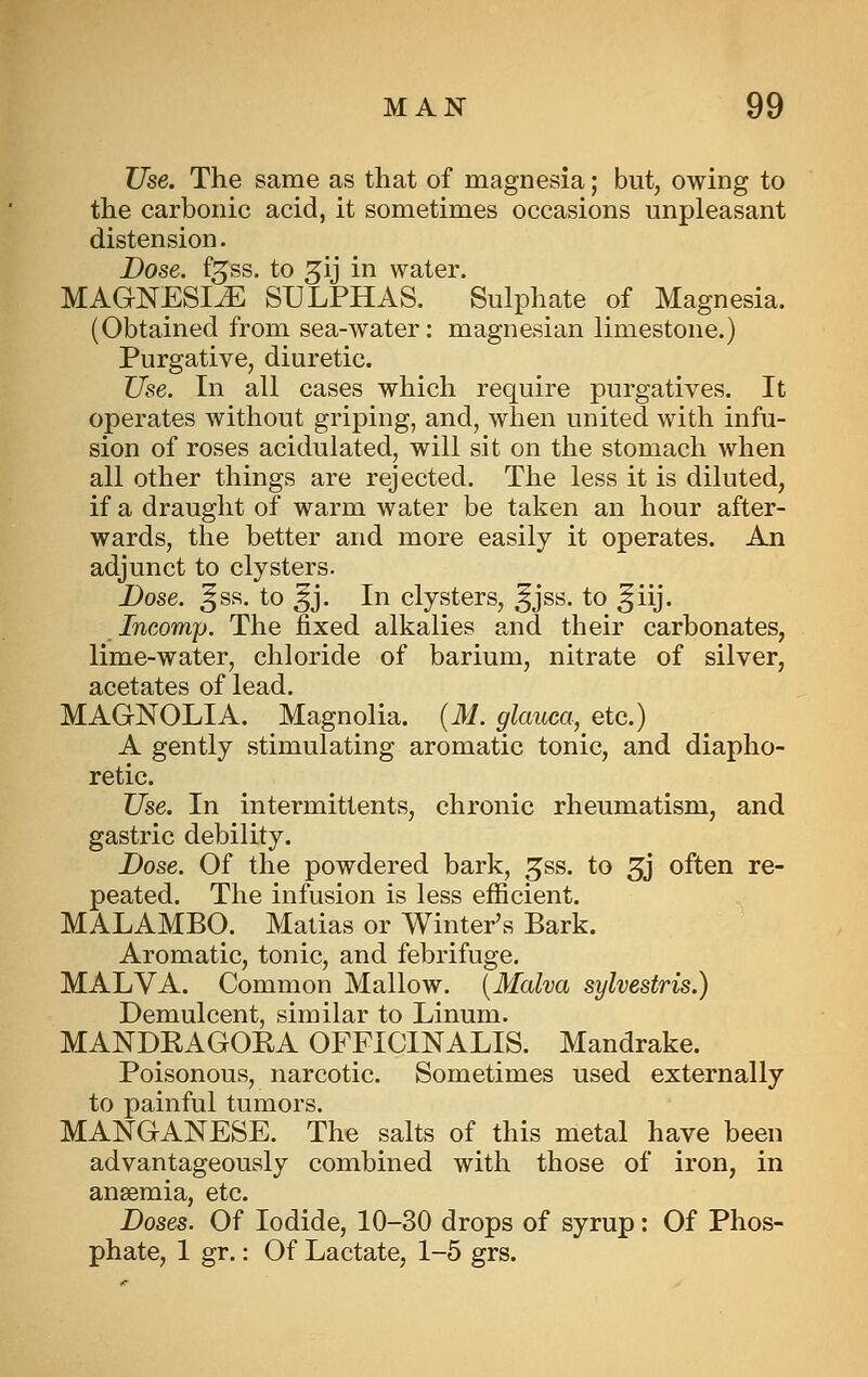 Use. The same as that of magnesia; but, owing to the carbonic acid, it sometimes occasions unpleasant distension. Dose, f^ss, to ^ij in water. MAGNESIA SULPHAS. Sulphate of Magnesia. (Obtained from sea-water: magnesian limestone.) Purgative, diuretic. Use. In all cases which require purgatives. It operates without griping, and, when united with infu- sion of roses acidulated, will sit on the stomach when all other things are rejected. The less it is diluted, if a draught of warm water be taken an hour after- wards, the better and more easily it operates. An adjunct to clysters. Dose. ^ss. to ^j. In clysters, ^jss. to ^iij. Incomp. The fixed alkalies and their carbonates, lime-water, chloride of barium, nitrate of silver, acetates of lead. MAGNOLIA. Magnolia. {M. glauca, etc.) A gently stimulating aromatic tonic, and diapho- retic. Use. In intermittents, chronic rheumatism, and gastric debility. Dose. Of the powdered bark, ^ss. to 3j often re- peated. The infusion is less efficient. MALAMBO. Matias or Winter's Bark. Aromatic, tonic, and febrifuge. MALVA. Common Mallow. {Malva sylvestris.) Demulcent, similar to Linum. MANDEAGOKA OFFICINALIS. Mandrake. Poisonous, narcotic. Sometimes used externally to painful tumors. MANGANESE. The salts of this metal have been advantageously combined with those of iron, in anaemia, etc. Doses. Of Iodide, 10-30 drops of syrup: Of Phos- phate, 1 gr.: Of Lactate, 1-5 grs.