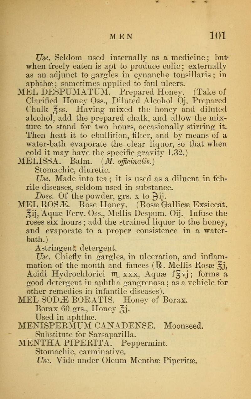 Use. Seldom used internally as a medicine; but- when freely eaten is apt to produce colic; externally as an adjunct to gargles in cynanche tonsillaris; in aphthae; sometimes applied to foul ulcers. MEL DESPUMATUM. Prepared Honey. (Take of Clarified Honey Oss., Diluted Alcohol Oj, Prepared Chalk ^ss. Having mixed the honey and diluted alcohol, add the prepared chalk, and allow the mix- ture to stand for two hours, occasionally stirring it. Then heat it to ebullition, filter, and by means of a water-bath evaporate the clear liquor, so that when cold it may have the specific gravity 1.32.) MELISSA. Balm. [M. officinalis.) Stomachic, diuretic. Use. Made into tea; it is used as a diluent in feb- rile diseases, seldom used in substance. Dose. Of the powder, grs. x to ^ij. MEL EOS^. Pose Honey. (Posse Gallicse Exsiccat. ^^ij, Aquse Ferv. Oss., Mellis Despnm. Oij. Infuse the roses six hours; add the strained liquor to the honey, and evaporate to a proper consistence in a water- bath.) Astringent, detergent. Use. Chiefly in gargles, in ulceration, and inflam- mation of the mouth and fauces (R. Mellis Posse ^^j, Acidi Hydrochlorici V(\^ xxx, Aquse f^vj ; forms a good detergent in aphtha gangrenosa; as a vehicle for other remedies in infantile diseases). MEL SOD^ BOPATIS. Honey of Borax. Borax 60 grs., Honey ^j. Used in aphthse. MENISPEPMUM CANADENSE. Moonseed. Substitute for Sarsaparilla. MENTHA PIPEPITA. Peppermint. Stomachic, carminative. Use. Vide under Oleum Menthse Piperitse.