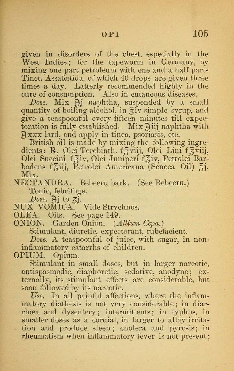 given in disorders of the cliest, especially in the West Indies; for the tapeworm in Germany, by mixing one part petroleum with one and a half parts Tinct. Assafoetida, of which 40 drops are given three times a day. Latterly recommended highly in the cure of consumption. Also in cutaneous diseases. Dose. Mix 9J naphtha, suspended by a small quantity of boiling alcohol, in ^^iv simple syrup, and give a teaspoonful every fifteen minutes till expec- toration is fully established. Mix^iij naphtha with 9 XXX lard, and apply in tinea, psoriasis, etc. British oil is made by mixing the following ingj'e- dients: R- Olei Terebinth, f^viij, Olei Lini f5viij, Olei Succini f.^iv, Olei Juniperi f^iv, Petrolei Bar- badens f^iij, Petrolei Americana (Seneca Oil) 5J. Mix. NECTANDEA. Bebeeru bark. (See Bebeeru.) Tonic, febrifuge. Dose. 9j to 3^j. NUX VOMICA. Vide Strychnos. OLEA. Oils. See page 149. ONION. Garden Onion. {AlUum Cepa.) Stimulant, diuretic, exjjectorant, rubefacient. Dose. A teaspoonful of juice, with sugar, in non- inflammatory catarrhs of children. OPIUM. Opium. Stimulant in small doses, but in larger narcotic, antispasmodic, diaphoretic, sedative, anodyne; ex- ternally, its stimulant effects are considerable, but soon followed by its narcotic. Use. In all painful affections, where the inflam- matory diathesis is not very considerable; in diar- rhoea and dysentery; intermittents; in typhus, in smaller doses as a cordial, in larger to allay irrita- tion and produce sleep; cholera and pyrosis; in rheumatism when inflammatory fever is not present;