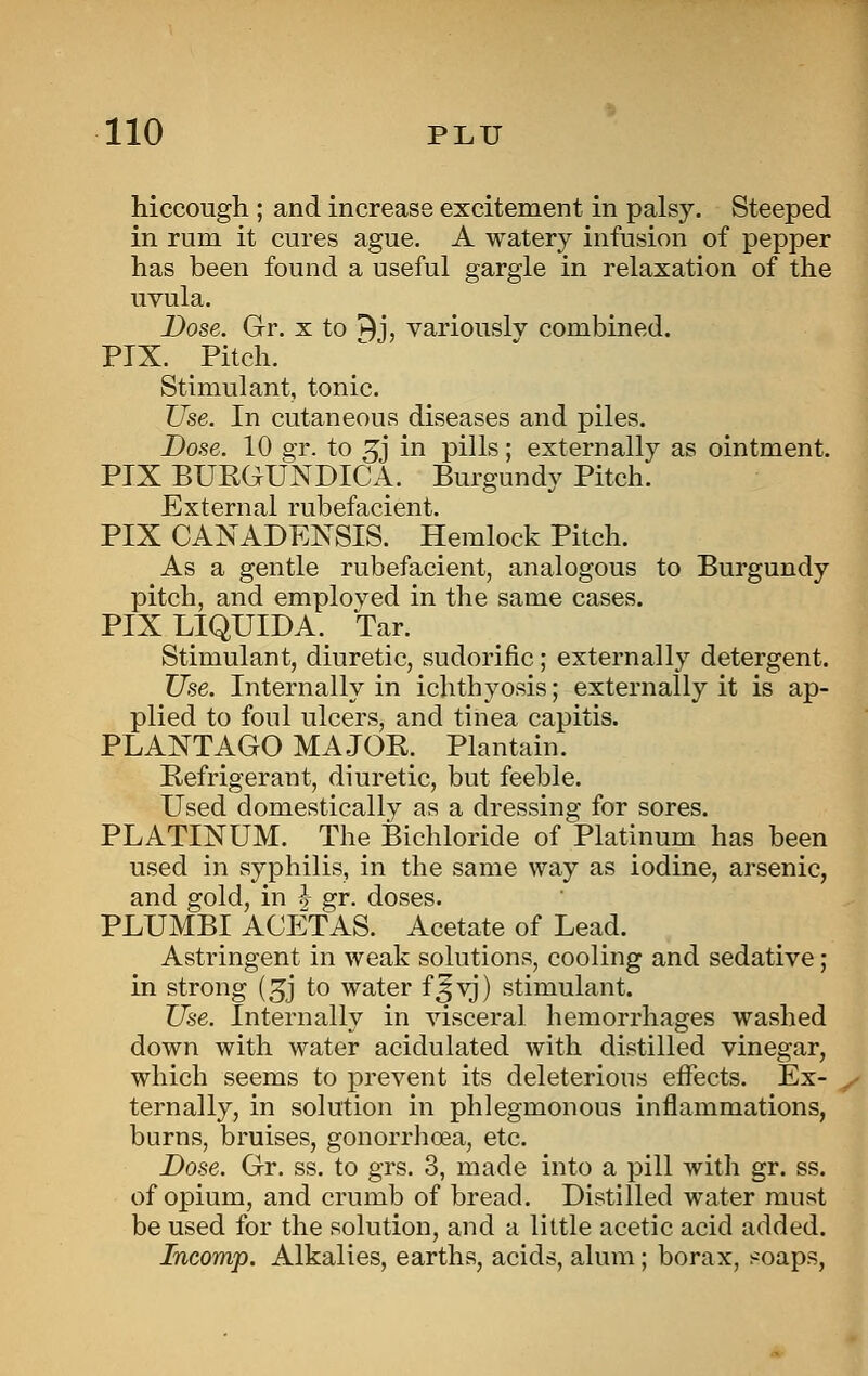 hiccough ; and increase excitement in palsy. Steeped in rum it cures ague. A watery infusion of pepper has been found a useful gargle in relaxation of the uvula. Dose. Gr. x to n^j, variously combined. PIX. Pitch. Stimulant, tonic. Use. In cutaneous diseases and piles. Dose. 10 gr. to ^j in pills; externally as ointment. PIX BUEGUNDICA. Burgundy Pitch. External rubefacient. PIX CANADENSIS. Hemlock Pitch. As a gentle rubefacient, analogous to Burgundy pitch, and employed in the same cases. PIXLIQUIDA. Tar. Stimulant, diuretic, sudorific; externally detergent. Use. Internally in ichthyosis; externally it is ap- plied to foul ulcers, and tinea capitis. PLANTAGO MAJOK. Plantain. Refrigerant, diuretic, but feeble. Used domestically as a dressing for sores. PLATINUM. The Bichloride of Platinum has been used in syphilis, in the same way as iodine, arsenic, and gold, in ^ gr. doses. PLUMBI ACETAS. Acetate of Lead. Astringent in weak solutions, cooling and sedative; in strong (^j to water f^yj) stimulant. Use. Internally in visceral hemorrhages washed down with water acidulated with distilled vinegar, which seems to prevent its deleterious effects. Ex- ternally, in solution in phlegmonous inflammations, burns, bruises, gonorrhoea, etc. Dose. Gr. ss. to grs. 3, made into a pill with gr. ss. of opium, and crumb of bread. Distilled water must be used for the solution, and a little acetic acid added. Incomp. Alkalies, earths, acids, alum ; borax, soaps,