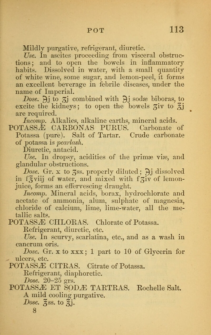 Mildly purgative, refrigerant, diuretic. Use. In ascites proceeding from visceral obstruc- tions ; and to open the bowels in inflammatory habits. Dissolved in water, with a small quantity of white wine, some sugar, and lemon-peel, it forms an excellent beverage in febrile diseases, under the name of Imperial. Dose. 9j to 3j combined with 9j sodse biboras, to excite the kidneys; to open the bowels ^iv to ^j are required. Incomp. Alkalies, alkaline earths, mineral acids. POTASS^ CAEBONAS PUEUS. Carbonate of Potassa (pure). Salt of Tartar. Crude carbonate of potassa is pearlash. Diuretic, antacid. Use. In dropsy, acidities of the primse viae, and glandular obstructions. Dose. Gr. x to ^ss. properly diluted; ^j dissolved in f^viij of water, and mixed with f ^iv of lemon- juice, forms an effervescing draught. Incomp. Mineral acids, borax, hydrochlorate and acetate of ammonia, alum, sulphate of magnesia, chloride of calcium, lime, lime-water, all the me- tallic salts. POTASS^ CHLOEAS. Chlorate of Potassa. Eefrigerant, diuretic, etc. Use. In scurvy, scarlatina, etc., and as a wash in cancrum oris. Dose. Gr. x to xxx; 1 part to 10 of Glycerin for iilcGrs etc POTASS^ * CITEAS. Citrate of Potassa. Eefrigerant, diaphoretic. Dose. 20-25 grs. POTASS^ ET SpD^ TAETEAS. Eochelle Salt. A mild cooling purgative. Dose. ^ss. to ^j.