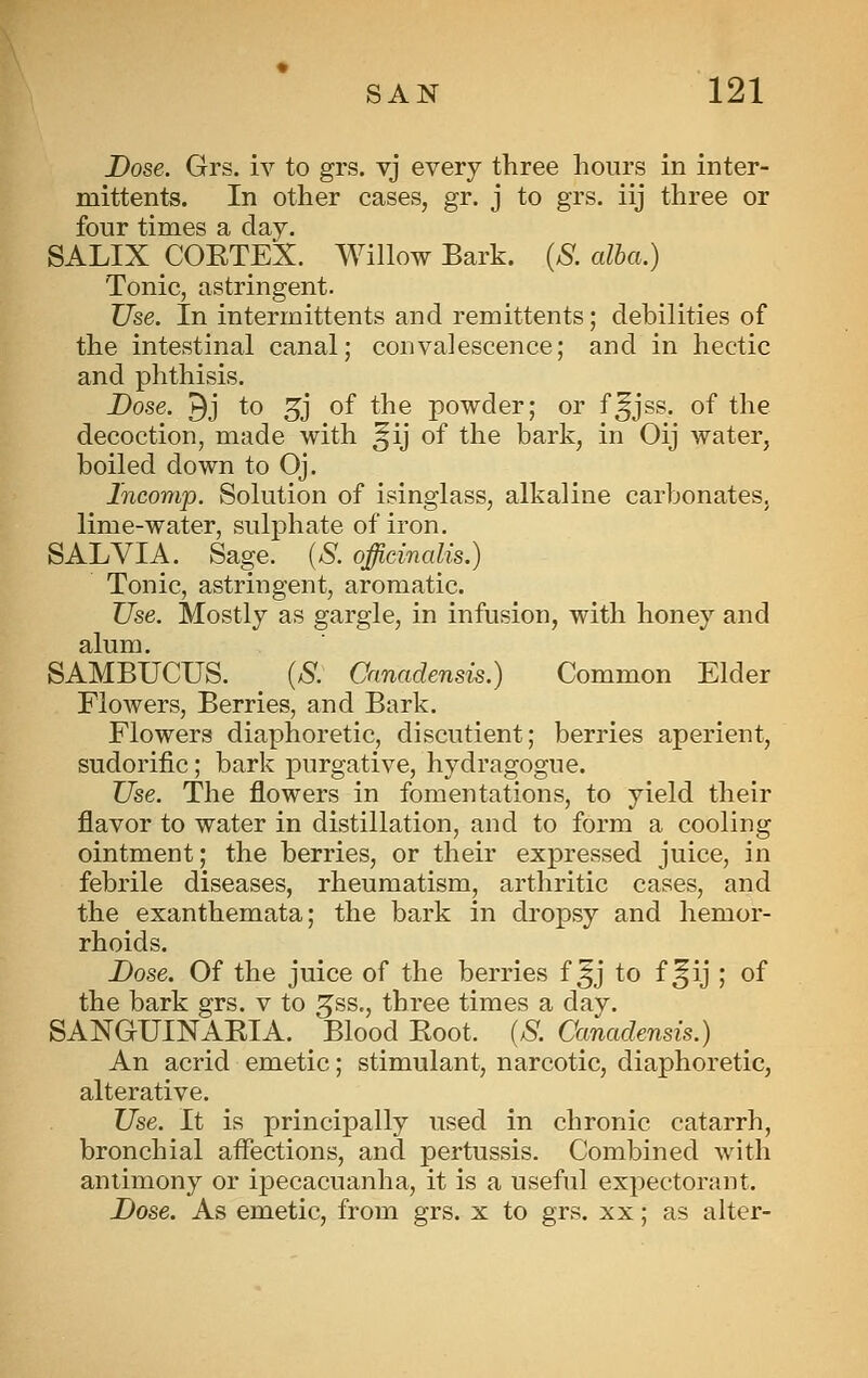 Dose. Grs. iv to grs. vj every three hours in inter- mitten ts. In other cases, gr. j to grs. iij three or four times a day. SALIX COETEX. Willow Bark. {S. alba.) Tonic, astringent. Use. In intermittents and remittents; debilities of the intestinal canal; convalescence; and in hectic and phthisis. Dose. 9j to 3j of the powder; or f^jss. of the decoction, made with ^ij of the bark, in Oij water, boiled down to Oj. Incomp. Solution of isinglass, alkaline carbonates, lime-water, sulphate of iron. SALVIA. Sage. (S. officinalis.) Tonic, astringent, aromatic. Use. Mostly as gargle, in infusion, with honey and alum. SAMBUCUS. {S. Canadensis.) Common Elder FloAvers, Berries, and Bark. Flowers diaphoretic, discutient; berries aperient, sudorific; bark purgative, hydragogue. Use. The flowers in fomentations, to yield their flavor to water in distillation, and to form a cooling ointment; the berries, or their expressed juice, in febrile diseases, rheumatism, arthritic cases, and the exanthemata; the bark in dropsy and hemor- rhoids. Dose. Of the juice of the berries f ^j to f ^ij ; of the bark grs. v to ^ss., three times a day. SANGUINAEIA. ^ Blood Boot. (S. Canadensis.) An acrid emetic; stimulant, narcotic, diaphoretic, alterative. Use. It is principally used in chronic catarrh, bronchial afiections, and pertussis. Combined with antimony or ipecacuanha, it is a useful expectorant. Dose. As emetic, from grs. x to grs. xx; as alter-