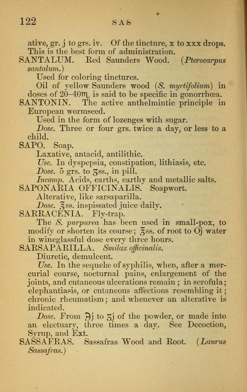 ative, gr. j to grs. iv. Of the tincture, x to xxx drops. This is the best form of administration. SANTA LUM. Eed Saunders Wood. {Pterocarpus santalum.) Used for coloring tinctures. Oil of yellow Saunders wood (S. myrtifoUum) in doses of 20-40Tt\^ is said to be specific in gonorrhoea. SANTONIN. The active anthelmintic principle in European wormseed. Used in the form of lozenges with sugar. Dose. Three or four grs. twice a day, or less to a child. SAPO. Soap. Laxative, antacid, antilithic. Use. In dyspepsia, constipation, lithiasis, etc. Dose. 5 grs. to ^ss., in pill. Tncomp. Acids, earths, earthy and metallic salts. SAPONAKIA OFFICINALIS. Soapwort. Alterative, like sarsaparilla. Dose. ^ss. inspissated iuice daily. SAEEACENIA. Fly-traJD. The S. purpurea has been used in small-pox, to modify or shorten its course; ,^ss. of root to Oj water in wineglassful dose every three hours. SAESAPAPILLA. Smilax officinalis. Diuretic, demulcent. Use. In the sequelae of syphilis, when, after a mer- curial course, nocturnal pains, enlargement of the joints, and cutaneous ulcerations remain ; in scrofula; elephantiasis, or cutaneous affections resembling it; chronic rheumatism; and whenever an alterative is indicated. Dose. From J^j to 3j of the powder, or made into an electuary, three times a day. See Decoction, Syrup, and Ext. SASSAFEAS. Sassafras Wood and Eoot. {La.urus Sassafras.)