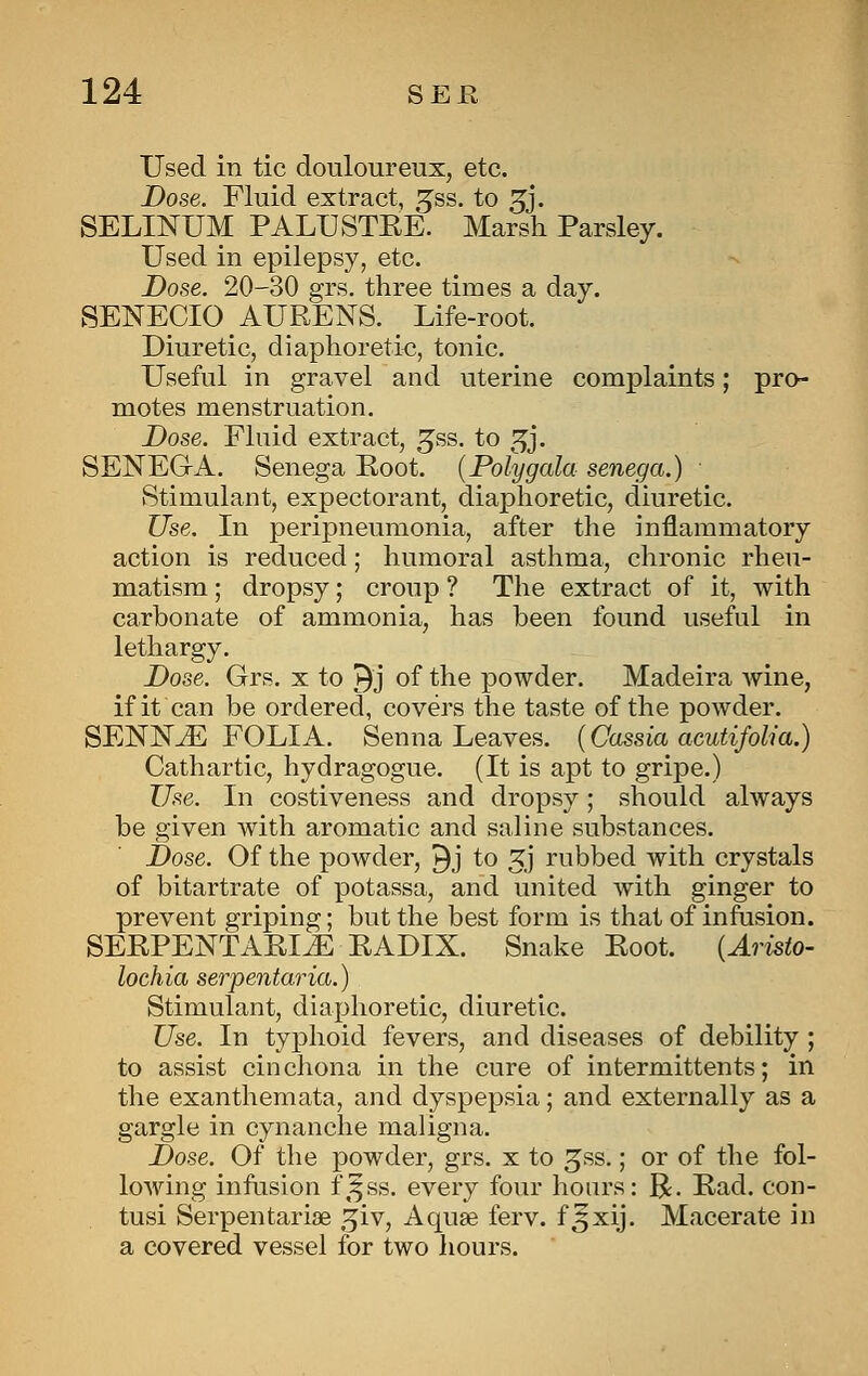 Used in tic douloureux, etc. Dose. Fluid extract, ^ss. to 3J. SELINUM PALUSTEE. Marsh Parsley. Used in epilepsy, etc. Dose. 20-30 grs. three times a day. SENECIO AURENS. _ Life-root. Diuretic, diaphoretic, tonic. Useful in gravel and uterine complaints; pro- motes menstruation. Dose. Fluid extract, ^ss. to ^j. SENEGA. Senega Koot. {Polygala senega.) Stimulant, expectorant, diaphoretic, diuretic. Use. In peripneumonia, after the inflammatory action is reduced; humoral asthma, chronic rheu- matism ; dropsy; croup ? The extract of it, with carbonate of ammonia, has been found useful in lethargy. Dose. Grs. x to ^j of the powder. Madeira wine, if it can be ordered, covers the taste of the powder. SENNJE FOLIA. Senna Leaves. {Cassia acutifolia.) Cathartic, hydragogue. (It is apt to gripe.) Use. In costiveness and dropsy; should always be given with aromatic and saline substances. Dose. Of the powder, 9j to 3j rubbed with crystals of bitartrate of potassa, and united with ginger to prevent griping; but the best form is that of infusion. SERPENTARIJE EADIX. Snake Eoot. {Aristo- lochia serpentaria.) Stimulant, diaphoretic, diuretic. Use. In typhoid fevers, and diseases of debility ; to assist cinchona in the cure of intermittents; in the exanthemata, and dyspepsia; and externally as a gargle in cynanche maligna. Dose. Of the j)owder, grs. x to ^ss.; or of the fol- lowing infusion f\^ss. every four hours: R. Ead. con- tusi Serpentarise .^iv. Aquae ferv. f^xij. Macerate in a covered vessel for two liours.