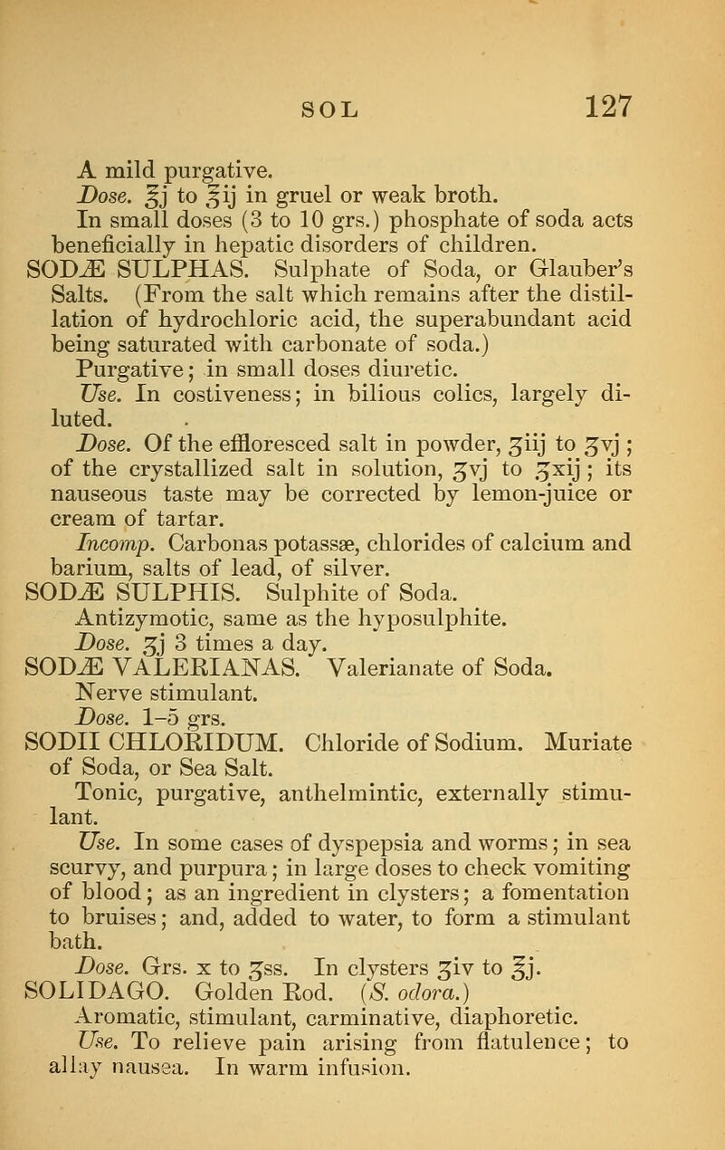 A mild purgative. Dose, ^j to ,^ij in gruel or weak broth. In small doses (3 to 10 grs.) phosphate of soda acts beneficially in hepatic disorders of children. SODiE SULPHAS. Sulphate of Soda, or Glauber's Salts. (From the salt which remains after the distil- lation of hydrochloric acid, the superabundant acid being saturated with carbonate of soda.) Purgative; in small doses diuretic. Use. In costiveness; in bilious colics, largely di- luted. Dose. Of the effloresced salt in powder, giij to ^vj ; of the crystallized salt in solution, ^vj to .^xij ; its nauseous taste may be corrected by lemon-juice or cream of tartar. Incomp. Carbonas potassae, chlorides of calcium and barium, salts of lead, of silver. SOD^ SULPHIS. Sulphite of Soda. Antizyraotic, same as the hyposulphite. Dose. 5j 3 times a day. SODJE VALERIANAS. Valerianate of Soda. Nerve stimulant. Dose. 1-5 grs. SODII CHLORIDUM. Chloride of Sodium. Muriate of Soda, or Sea Salt. Tonic, purgative, anthelmintic, externally stimu- lant. Use. In some cases of dyspepsia and worms; in sea scurvy, and purpura; in large doses to check vomiting of blood; as an ingredient in clysters; a fomentation to bruises; and, added to water, to form a stimulant bath. Dose. Grs. x to ^ss. In clysters ^iv to ^j. SOLI DAGO. Golden Eod. (S. odora.) Aromatic, stimulant, carminative, diaphoretic. Use. To relieve pain arising from flatulence; to allay nausea. In warm infusion.