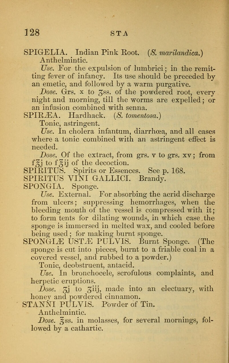 SPIGELIA. Indian Pink Eoot. {S. marilandica.) Anthelmintic. Use. For the expulsion of Inmbrici; in the remit- ting fever of infancy. Its use should be preceded by an emetic, and followed by a warm purgative. Dose. Grs. x to ^ss. of the powdered root, every night and morning, till the worms are expelled; or an infusion combined with senna. SPIE^A. Hardback. {S. tomentosa.) Tonic, astringent. Use. In cholera infantum, diarrhoea, and all cases where a tonic combined with an astringent effect is needed. Dose. Of the extract, from grs. v to grs. xv; from f^j to f^ij of the decoction. SPIRITUS. Spirits or Essences. See p. 168. SPIRITUS yiNI GALLICI. Brandy. SPONGIA. Sponge. Use. External. For absorbing the acrid discharge from ulcers; suppressing hemorrhages, when the bleeding mouth of the vessel is compressed with it; to form tents for dilating wounds, in which case the sponge is immersed in melted wax, and cooled before being used ; for making burnt sponge. SPONGI^ UST/E PULVIS. Burnt Sponge. (The sponge is cut into pieces, burnt to a friable coal in a covered vessel, and rubbed to a powder.) Tonic, deobstruent, antacid. Use. In bronchocele, scrofulous complaints, and herpetic eruptions. Dose. 3j to 5iij, made into an electuary, with honev and powdered cinnamon. STANNI PULVIS. Powder of Tin. Anthelmintic. Dose. ^^ss. in molasses, for several mornings, fol- lowed by a cathartic.