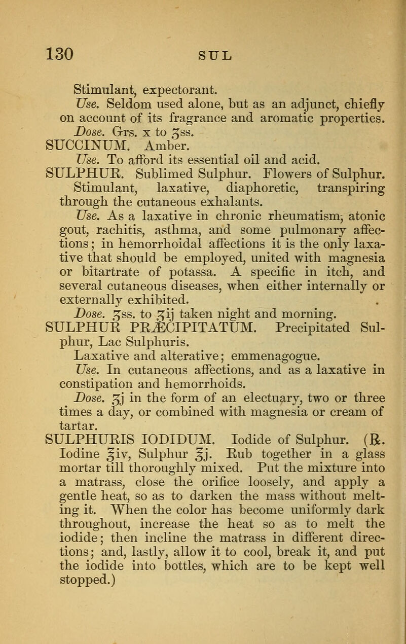 Stimulant, expectorant. Use. Seldom used alone, but as an adjunct, chieflj on account of its fragrance and aromatic properties. Dose. Grs. x to gss. SUCCINUM. Amber. ZTse. To afford its essential oil and acid. SULPHUE. Sublimed Sulphur. Flowers of Sulphur. Stimulant, laxative, diaphoretic, transpiring through the cutaneous exhalants. Use. As a laxative in chronic rheumatism^ atonic gout, rachitis, asthma, and some pulmonary affec- tions ; in hemorrhoidal affections it is the only laxa- tive that should be employed, united with magnesia or bitartrate of potassa. A specific in itch, and several cutaneous diseases, when either internally or externally exhibited. Dose. 3;ss. to ^ij taken night and morning. SULPHUR PRJeCIPITATUM. Precipitated Sul- phur, Lac Sulphuris. Laxative and alterative; emmenagogue. Use. In cutaneous affections, and as a laxative in constipation and hemorrhoids. Dose. 3j' in the form of an electu9,ry, two or three times a day, or combined with magnesia or cream of SULPHUEIS lODIDUM. Iodide of Sulphur. (R. Iodine ^iv. Sulphur ^j. Kub together in a glass mortar till thoroughly mixed. Put the mixture into a matrass, close the orifice loosely, and apply a gentle heat, so as to darken the mass without melt- ing it. When the color has become uniformly dark throughout, increase the heat so as to melt the iodide; then incline the matrass in different direc- tions ; and, lastly, allow it to cool, break it, and put the iodide into bottles, which are to be kept well stopped.)