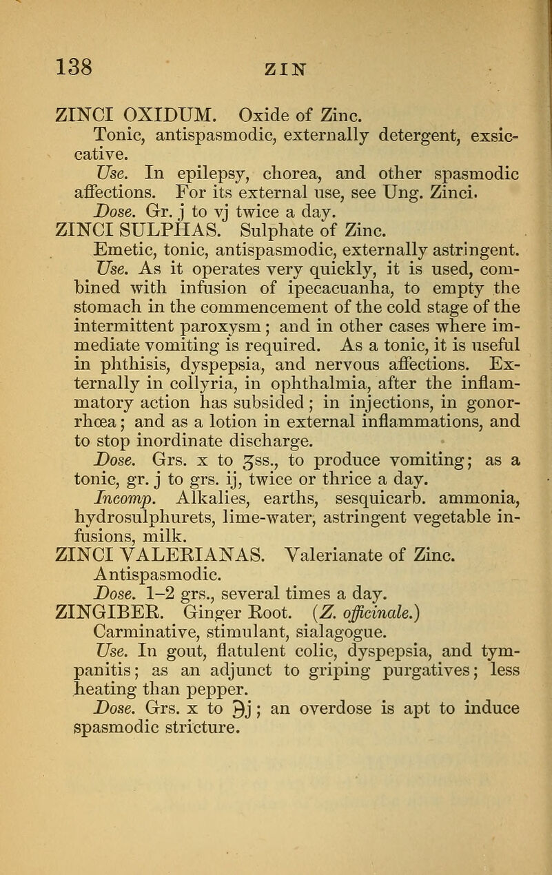 ZmCI OXIDUM. Oxide of Zinc. Tonic, antispasmodic, externally detergent, exsic- cative. Use. In epilepsy, chorea, and other spasmodic affections. For its external use, see Ung. Zinci. Dose. Gr. j to vj twice a day. ZINCI SULPHAS. Sulphate of Zinc. Emetic, tonic, antispasmodic, externally astringent. Use. As it operates very quickly, it is used, com- bined with infusion of ipecacuanha, to empty the stomach in the commencement of the cold stage of the intermittent paroxysm; and in other cases where im- mediate vomiting is required. As a tonic, it is useful in phthisis, dyspepsia, and nervoas affections. Ex- ternally in coUyria, in ophthalmia, after the inflam- matory action has subsided ; in injections, in gonor- rhoea ; and as a lotion in external inflammations, and to stop inordinate discharge. Dose. Grs. x to ^ss., to produce vomiting; as a tonic, gr. j to grs. ij, twice or thrice a day. Incomp. Alkalies, earths, sesquicarb. ammonia, hydrosulphurets, lime-water, astringent vegetable in- fusions, milk. ZINCI VALEEIANAS. Valerianate of Zinc. Antispasmodic. Dose. 1-2 grs., several times a day. ZINGIBER. Ginger Eoot. [Z. officinale.) Carminative, stimulant, sialagogue. Use. In gout, flatulent colic, dyspepsia, and tym- panitis; as an adjunct to griping purgatives; less heating than pepper. Dose. Grs. x to 9j; an overdose is apt to induce spasmodic stricture.