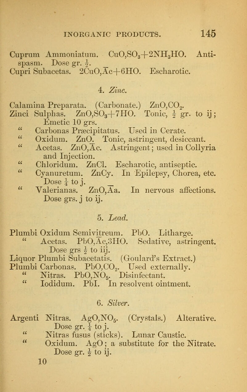 Cuprum Ammoniatum. CuO,S03+2NH3HO. Anti- spasm. Dose gr. j. _ Cupri Subacetas. 2CuO,Ac-|-6HO. Escharotic. 4. Zinc. Calamina Preparata. (Carbonate.) ZnOjCOg. Zinci Sulphas. ZnO,S03+7HO. Tonic, i gr. to ij; Emetic 10 grs.  Carbon as Prsecipitatus. Used in Cerate.  Oxidum. ZnO. Tonic, astringent, desiccant.  Acetas. ZnO,Ac. Astringent; used in Collyria and Injection.  Ciiloridum. ZnCl. Escbarotic, antiseptic.  Cyanuretum. ZnCy. In Epilepsy, Chorea, etc. Dose ^ to j. __  Valerianas. ZnO,Aa. In nervous affections. Dose grs. j to ij. 5. Lead. Plumbi Oxidum Semivitreum. PbO. Litharge.  Acetas. PbO,Ac,3HO. Sedative, astringent. Dose grs J to iij. Liquor Plumbi Subacetatis. (Goulard's Extract.) Plumbi Carbonas. PbO^COa. Used externally.  Mtras. PbOjNOg. Disinfectant.  lodidum. Pbl. In resolvent ointment. 6. Silver. Argenti Mtras. AgOjlSTOs. (Crystals.) Alterative. Dose gr. i to j.  Nitras fusus (sticks). Lunar Caustic.  Oxidum. AgO; a substitute for the Nitrate. Dose gr. J to ij. 10